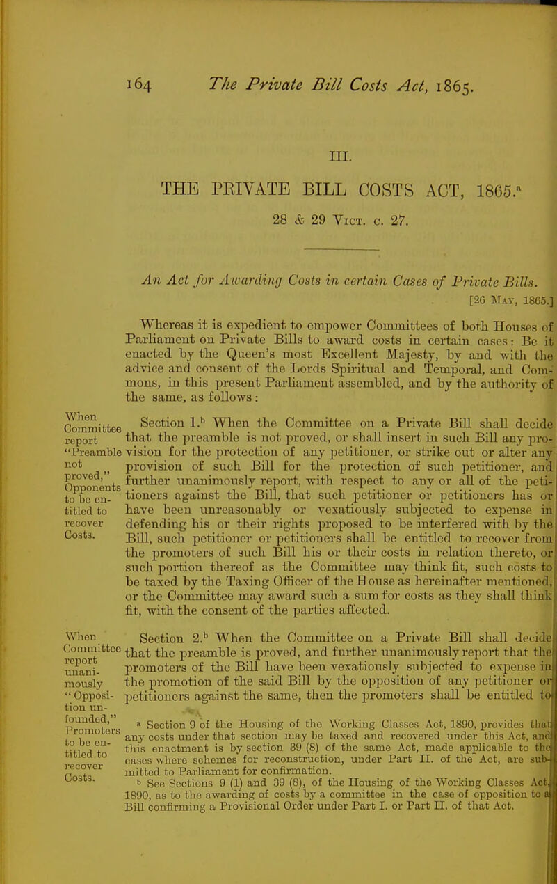 III. THE PRIVATE BILL COSTS ACT, 1865. 28 & 29 Vict. c. 27. An Act for Awarding Costs in certain Cases of Private Bills. [26 May, 18C5.] Whereas it is expedient to empower Committees of both Houses of Parliament on Private Bills to award costs in certain cases: Be it enacted by the Queen's most Excellent Majesty, by and with the advice and consent of the Lords Spiritual and Temporal, and Com- mons, in this present Parliament assembled, and by the authority of the same, as follows : Committee Section l.* When the Committee on a Private Bill shall decide report 'that the jireamble is not j^roved, or shall insert in such Bill any ])ro- Preamblo vision for the protection of any petitioner, or strike out or alter any ot provision of such Bill for the protection of such petitioner, and proved, further unanimously report, with respect to any or all of the peti- te bo en- tioners against the Bill, that such petitioner or petitioners has or titled to have been unreasonably or vexatiously subjected to expense in recover defending his or their rights proposed to be interfered with by the Costs. gjij^ such petitioner or petitioners shall be entitled to recover from the promoters of such Bill his or their costs in relation thereto, or such portion thereof as the Committee may think fit, such costs to be taxed by the Taxing OflBcer of tlie H ouse as hereinafter mentioned, or the Committee may award such a sum for costs as they shall think fit, with the consent of the parties aiiected. When Section 2.*' When the Committee on a Private Bill shall decide Committee ^-^^^ ^j^^ preamble is proved, and further unanimously report that the miaiii- promoters of the Bill have been vexatiously subjected to expense in mously the promotion of the said Bill by the opposition of any petitioner or  Opposi- petitioners against the same, then the promoters shall be entitled to tion im- ^ founded, ^ Section 9 of the Housing of the Working Classes Act, 1890, provides that romocers costs under that section may be taxed and recovered under this Act, and Kfl ^ T^' ^^^^^ enactment is by section 39 (8) of the same Act, made applicable to the ' to gj^ggg where schemes for reconstruction, under Part II. of the Act, are sub- recover jjiitted to Parliament for confirmation. L/OSCs. ^ Sections 9 (1) and 39 (8), of the Housing of the Working Classes Ao^ 1890, as to the awarding of costs by a committee in the case of opposition to 9 Bill confirming a Provisional Order under Part I. or Part II. of that Act.