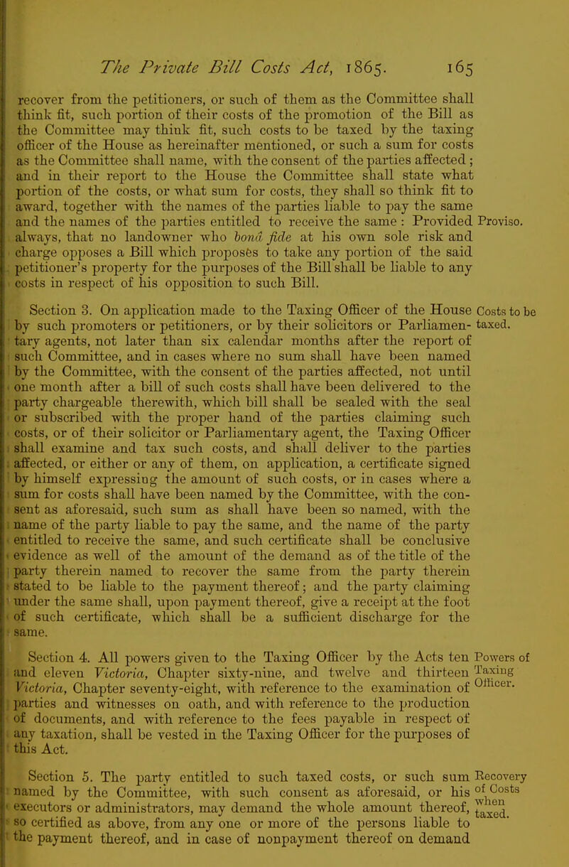 recover from the petitioners, or such of them as the Committee shall think fit, such portion of their costs of the promotion of the Bill as the Committee may think fit, such costs to be taxed by the taxing officer of the House as hereinafter mentioned, or such a sum for costs as the Committee shall name, with the consent of the parties affected; and in their report to the House the Committee shall state what portion of the costs, or what sum for costs, they shall so think fit to award, together with the names of the j)arties liable to pay the same and the names of the parties entitled to receive the same : Provided Proviso, always, that no landowner who hond fide at his own sole risk and charge opposes a Bill which proposes to take any portion of the said petitioner's jjroperty for the purposes of the Bill shall be liable to any costs in respect of his opposition to such Bill. Section 3. On application made to the Taxing Officer of the House Costs to be by such promoters or petitioners, or by their solicitors or Parliamen- taxed, tary agents, not later than six calendar months after the report of such Committee, and in cases where no sum shall have been named by the Committee, with the consent of the parties affected, not until one month after a bill of such costs shall have been delivered to the party chargeable therewith, which bill shall be sealed with the seal or subscribed with the proper hand of the parties claiming such costs, or of their solicitor or Parliamentary agent, the Taxing Officer shall examine and tax such costs, and shall deliver to the parties ; affected, or either or any of them, on application, a certificate signed • by himself expressing the amount of such costs, or in cases where a sum for costs shall have been named by the Committee, with the con- sent as aforesaid, such sum as shall have been so named, with the name of the party liable to pay the same, and the name of the party entitled to receive the same, and such certificate shall be conclusive evidence as well of the amount of the demand as of the title of the party therein named to recover the same from the party therein stated to be liable to the payment thereof; and the j)arty claiming under the same shall, upon payment thereof, give a receipt at the foot of such certificate, which shall be a sufficient discharge for the same. Section 4. All powers given to the Taxing Officer by the Acts ten Powers of and eleven Victoria, Chapter sixty-nine, and twelve and thirteen Taxing Victoria, Chapter seventy-eight, with reference to the examination of ^^^<^6^' ! parties and witnesses on oath, and with reference to the production of documents, and with reference to the fees payable in respect of any taxation, shall be vested in the Taxing Officer for the purposes of this Act. Section 5. The party entitled to such taxed costs, or such sum Recovery named by the Committee, with such consent as aforesaid, or his of Costs ' executors or administrators, may demand the whole amount thereof, ^ 80 certified as above, from any one or more of the persons liable to t the payment thereof, and in case of nonpayment thereof on demand