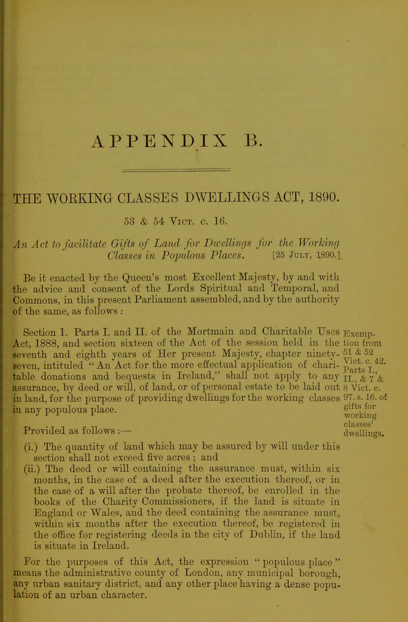 THE WORKING CLASSES DWELLINGS ACT, 1890. 53 & 54 Vict. c. 16. An Act to facilitate Gifts of Land for Bwcllings for the Working Classes in Populous Places. [25 July, ].890.] Be it enacted by the Queen's most Excellent Majesty, by and with the advice and consent of the Lords Spiritual and Temporal, and Commons, in this present Parliament assembled, and by the authority of the same, as follows : Section 1. Parts I. and II. of the Mortmain and Charitable Uses Exemp- Act, 1888, and section sixteen of the Act of the session held in the tion from seventh and eighth years of Her present Majesty, chapter ninety- 51 & 52 seven, intituled  An Act for the more effectual application of chari- p^'^^'j^'^f table donations and bequests in Ireland, shall not apj^ly to any j'^ assurance, by deed or will, of land, or of personal estate to be laid out 8 Vict. c. in land, for the purpose of providing dwelUngs for the working classes 97. s. 16. of in any populous place. S^^*, .^-^ •' ^ ^ working Provided as follows :— dwellings. (i.) The quantity of land which may be assured by wiU under this section shall not exceed five acres ; and (ii.) The deed or will containing the assurance must, within six months, in the case of a deed after the execution thereof, or in the case of a will after the probate thereof, be enrolled in the books of the Charity Commissioners, if the land is situate in England or Wales, and the deed containing the assurance must, within six months after the execution thereof, be registered in the oflBce for registering deeds in the city of Dublin, if the land is situate in Ireland. For the purposes of this Act, the expression  populous place  means the administrative county of London, any municij^al borough, any urban sanitary district, and any other place having a dense popu- lation of an urban character.