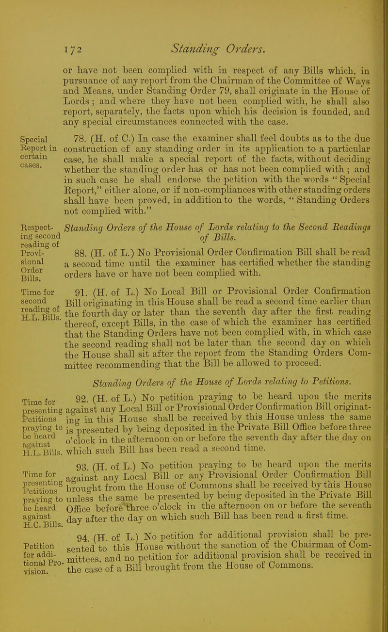 or liavc not been complied with in respect of any Bills wWcli, in pursuance of any report from the Chairman of the Committee of Ways and Means, under Standing Order 79, shall originate in the House of Lords ; and where they ha-ve not been complied with, he shall also report, separately, the facts ujjou which his decision is founded, and any special circumstances connected with the case. Special 78. (H. of C.) In case the examiner shall feel doubts as to the due Report in construction of any standing order in its application to a particular certain case, he shall make a special report of the facts, without deciding cases. -whether the standing order has or has not been complied with ; and in such case he shall endorse the petition with the words  Special Report, either alone, or if non-compliances with other standing orders shall have been proved, in addition to the words,  Standing Orders not complied with. Respect- Standing Orders of the House of Lords relating to the Second Readings ing second of Bills. reading of Provi- 88. (H. of L.) No Provisional Order Confirmation Bill shall be read sional second time until the examiner has certified whether the standing Bnlr orders have or have not been complied with. Time for 91. (H. of L.) No Local Bill or Provisional Order Confirmation second j^-jj orio-inating in this House shall be read a second time earlier than h'l'Klf fourth day°or later than the seventh day after the first reading ' ' ^ ^' thereof, except Bills, in the case of which the examiner has certified that the Standing Orders have not been complied with, in which case the second reading shall not be later than the second day on which the House shall sit after the report from the Standing Orders Com- mittee recommending that the Bill be allowed to proceed. Standing Orders of the House of Lords relating to Petitions. for 92. (H. of L.) No petition praying to be heard upon the merits pJScntiug against any Local Bill or Provisional Order Confirmation Bill originat- Petitions ° intr in this House shall be received by this House unless the same praying to ■ g pi-ggented by being deposited in the Private Bill Ofiice before three be lieard the afternoon on or before the seventh day after the.day on H.TBills. wliich such Bill has been read a second time. 93. (H. of L.) No petition praying to be heard upon the merits Time for ^^^.^j^gt any Local Bill or any Provisional Order Confirmation Bill presenting ^^.^^ the House of Commons shall be received by this House praiing to iinles^'s the same be presented by being deposited in the Private Bill Le heard Qfiice before''three o'clock in the afternoon on or before the seventh against -i „ftpr the day on which such Bill has been read a first time. H.C. Bills. ^'^J 94 (H. of L.) No petition for additional provision shall be pre- Petition gented to this House without the sanction of the Chairman of Com- for addi- j^-^^ggg a^^^ petition for additional provision shall be received iu Son ° the case of a Bill brought from the House of Commons.