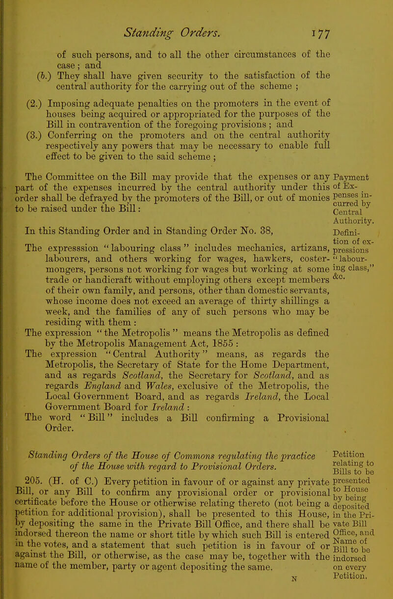 of such persons, and to all the other circumstances of the case; and (6.) They shall have given security to the satisfaction of the central authority for the carrying out of the scheme ; (2.) Imposing adequate penalties on the promoters in the event of houses being acquired or appropriated for the purposes of the Bill in contravention of the foregoing provisions ; and (3.) Conferring on the promoters and on the central authority respectively any powers that may be necessary to enable full effect to be given to the said scheme ; The Committee on the Bill may j^rovide that the expenses or any Payment part of the expenses incurred by the central authority under this of Ex- order shall be defrayed by the promoters of the Bill, or out of monies pe^^^s m- to be raised under the Bill: Central Authority. In this Standing Order and in Standing Order No. 38, Defini- mi • T 1 • 1 • 1 T 1 • J • ^\ou of ex- The expresssion  labouring class includes mechanics, artizans, pressions labourers, and others working for wages, hawkers, coster- labotir- mongers, persons not working for wages but working at some i^g class, trade or handicraft without employing others except members of their own family, and persons, other than domestic servants, whose income does not exceed an average of thirty shillings a week, and the families of any of such persons who may be residing with them: The expression  the Metropolis  means the Metropolis as defined by the Metropolis Management Act, 1855 : The expression Central Authority means, as regards the Metropolis, the Secretary of State for the Home Department, and as regards Scotland, the Secretary for Scotland, and as regards England and Wales, exclusive of the Metropolis, the Local Grovernment Board, and as regards Ireland, the Local Government Board for Ireland : The word Bill includes a Bill confirming a Provisional Order. Standing Orders of the House of Commons regulating the practice Petition of the House with regard to Provisional Orders. BiUsTo be 205. (H. of C.) Every petition in favour of or against any private presented Bill, or any Bill to confirm any provisional order or provisional ?° ^^y^^^ certificate before the House or otherwise relating thereto (not being a deposited petition for additional provision), shall be presented to this House, in the Pri- by depositing the same in the Private Bill Of&ce, and there shall be vate Bill indorsed thereon the name or short title by which such Bill is entered in the votes, and a statement that such petition is in favour of orgfif^^Q^^, against the Bill, or otherwise, as the case may be, together with the indorsed name of the member, party or agent depositing the same. on every Petition.