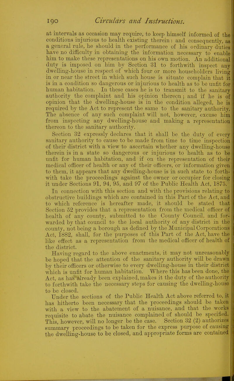 at intervals as occasion may require, to keep himself informed of the conditions injurious to health existing therein : and consequently, as a general rule, he should in the perfonnance of his ordinary duties have no ditBculty in obtaining the information necessary to enable him to make these rejiresentatious on his own motion. An additional duty is imposed on him by Section 31 to forthwith inspect any dwelling-house in respect of which four or more householders living in or near the street in which such house is situate complain that it is in a condition so daugerovis or injurious to health as to be unfit for human habitation. In these cases he is to transmit to the sanitary authority the complaint and his opinion thereon; and if he is of opinion that the dwelling-house is in the condition alleged, he is required by the Act to represent the same to the sanitary authority. The absence of any such complaint will not, however, excuse hiin from inspecting any dwelling-house and making a representation thereon to the sanitary authority. Section 32 expressly declares that it shall be the duty of every sanitary authority to cause to be made from time to time inspection of their district with a view to ascertain whether any dwelling-house therein is in a state so dangerous or injurious to health as to be unfit for human habitation, and if on the rejjreseutation of their medical otRcer of health or any of their ofiicers, or information given to them, it appears that any dwelling-house is in such state to forth- with take the i>roceedings against the owner or occupier for closing it under Sections 91, 94, 95, and 97 of the Public Health Act, 1875. In connection with this section and with tlio provisions relating to obstructive buildings which are contained in this Part of the Act, and to which reference is hereafter made, it should be stated that Section 52 provides that a representation from the medical oflicer of health of any county, submitted to the County Council, and for-: warded by that council to the local authority of any district in the county, not being a borough as defined by the Municipal Corporations Act, 1882, shaU, for the purposes of this Part of the Act, have the like effect as a representation from the medical ofiicer of health of , the district. Having regard to the above enactments, it may not tmreasonably be ho2)ed that the attention of the sanita,ry authority will be drawn by their officers or otherwise to every dwelling-house in their district which is unfit for human habitation. Where this has been done, the Act, as has' already been explained, makes it the duty of the authority to forthwith take the necessary steps for causing the dwelling-house to be closed. Under the sections of the Public Health Act above referred to, it has hitherto been necessary that the proceedings should be taken with a view to the abatement of a nuisance, and that the works requisite to abate the nuisance complained of should be specified. This, however, will no longer be the case. Section 32 (2) authorizes summary proceedings to be taken for the express purpose of causing the dwelling-house to be closed, and ajjpropriate forms are contained