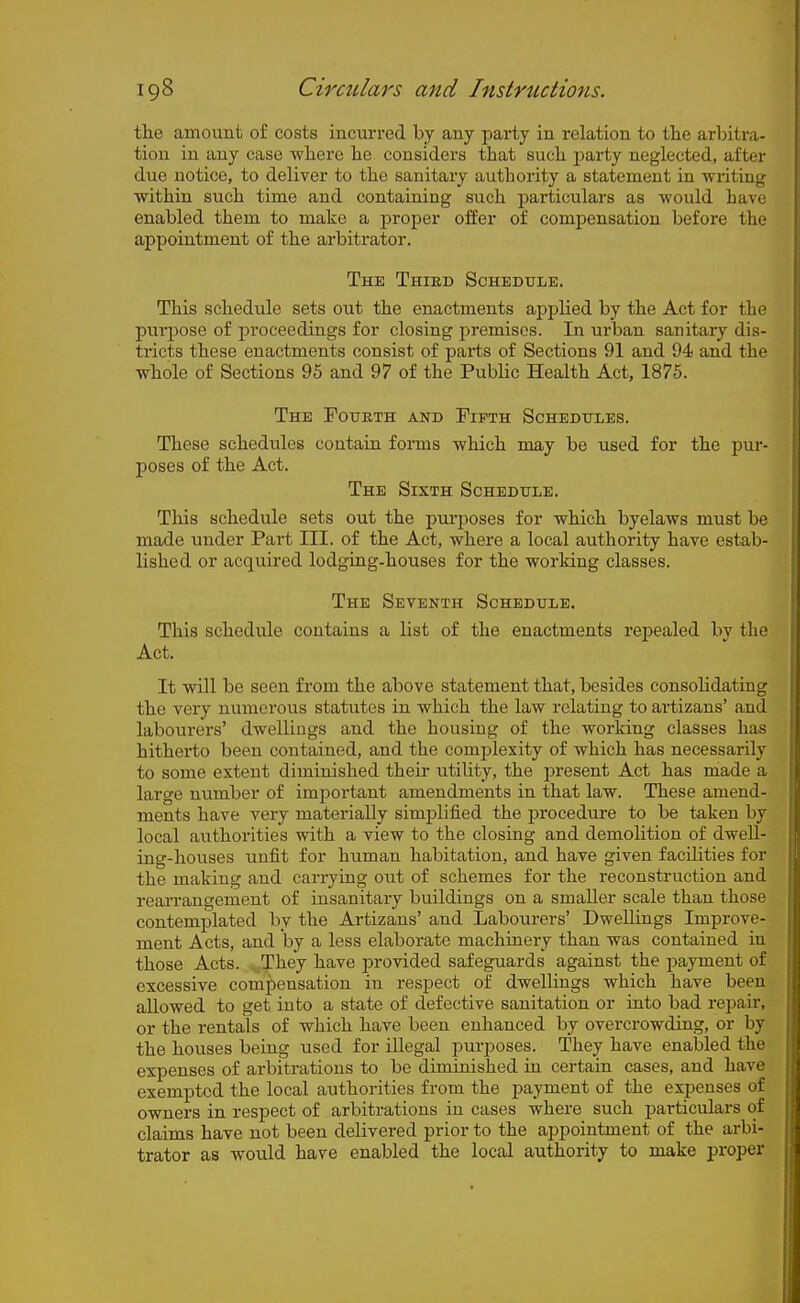 the amount of costs incurred by any party in relation to the arbitra- tion in any case where he considers that such party neglected, after due notice, to deliver to the sanitary authority a statement in writing within such time and containing such particulars as would have enabled them to make a proper offer of compensation before the appointment of the arbitrator. The Third Schedule. This schedule sets out the enactments applied by the Act for the purpose of proceedings for closing premises. In urban sanitary dis- tricts these enactments consist of parts of Sections 91 and 94 and the whole of Sections 95 and 97 of the Public Health Act, 1875. The FotrnTH and Fifth Schedttles. These schedules contain foiTus which may be used for the pur- poses of the Act. The Sixth Schedule. This schedule sets out the pui-poses for which byelaws must be made under Part III. of the Act, where a local authority have estab- lished or acquired lodging-houses for the working classes. The Seventh Schedule. This schedule contains a list of the enactments repealed bv the Act. It will be seen from the above statement that, besides consolidating the very numerous statutes in which the law relating to artizans' and labourers' dwellings and the housing of the working classes has hitherto been contained, and the complexity of which has necessarily to some extent diminished their utility, the present Act has made a large number of important amendments in that law. These amend- ments have very materially simplified the procedure to be taken by local authorities with a view to the closing and demolition of dwell- ing-houses unfit for human habitation, and have given facilities for the making and carrying out of schemes for the reconstruction and rearrangement of insanitary buildings on a smaller scale than those contemplated by the Artizans' and Labourers' Dwellings Improve- ment Acts, and by a less elaborate machinery than was contained in those Acts. They have provided safeguards against the payment of excessive compensation in respect of dwellings which have been allowed to get into a state of defective sanitation or into bad repair, or the rentals of which have been enhanced by overcrowding, or by the houses being used for illegal purposes. They have enabled the expenses of arbitrations to be diminished in certain cases, and have exempted the local authoi-ities from the payment of the expenses of owners in respect of arbitrations in cases where such f)articulars of claims have not been delivered prior to the appointment of the arbi- trator as would have enabled the local authority to make proper