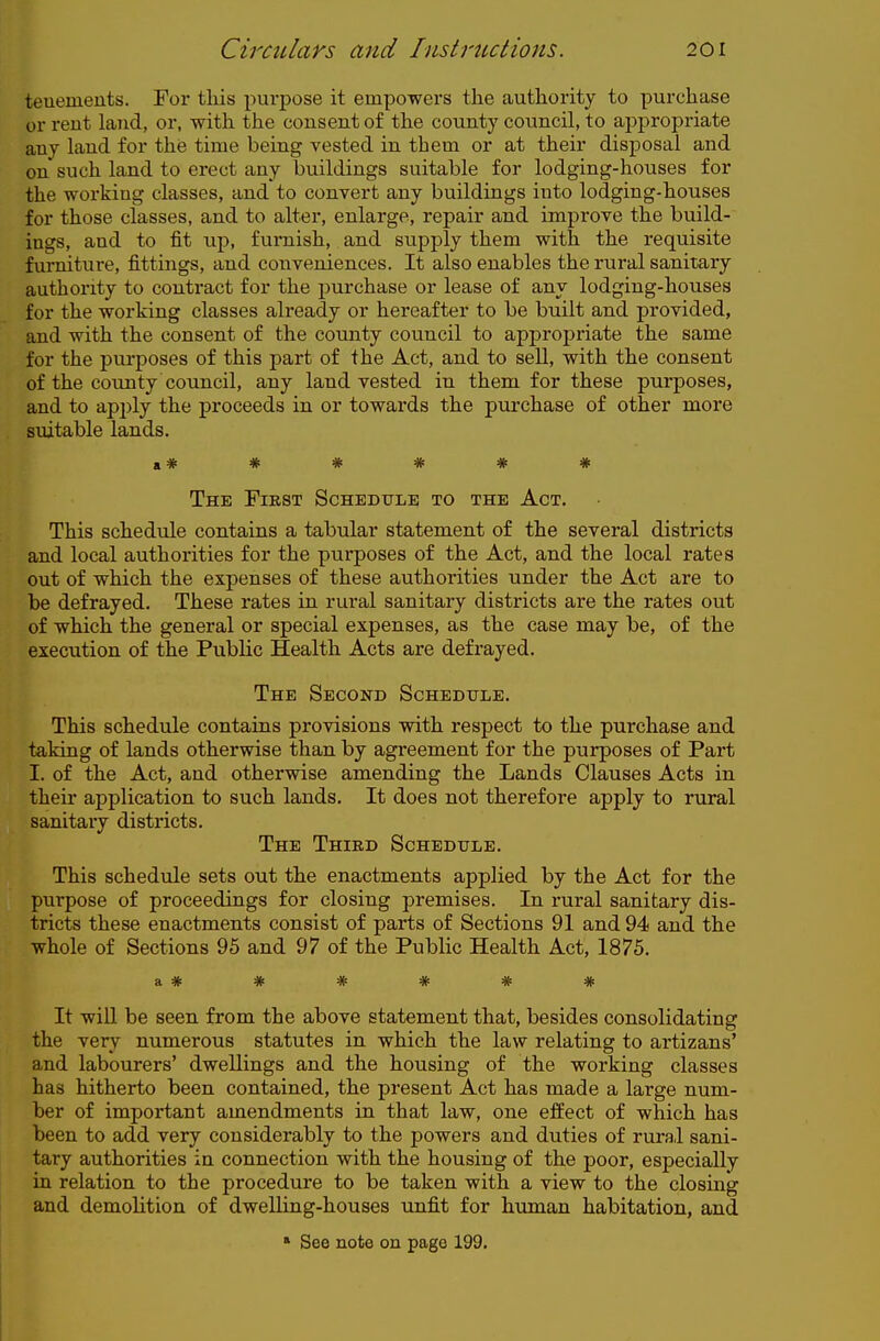 teuements. For tliis purpose it empowers the authority to purchase or rent laud, or, with the consent of the county council, to appropriate any land for the time being vested in them or at their disposal and on such land to erect any buildings suitable for lodging-houses for the working classes, and to convert any buildings into lodging-houses for those classes, and to alter, enlarge, repair and improve the build- ings, and to fit up, furnish, and supply them with the requisite furniture, fittings, and conveniences. It also enables the rural sanitary authority to contract for the purchase or lease of any lodging-houses for the working classes already or hereafter to be built and provided, and with the consent of the county council to appropriate the same for the pui-poses of this part of the Act, and to sell, with the consent of the county council, any land vested in them for these purposes, and to apply the proceeds in or towards the purchase of other more suitable lands. a # * * * * * The First Schedule to the Act. This schedule contains a tabular statement of the several districts and local authorities for the purposes of the Act, and the local rates out of which the expenses of these authorities under the Act are to be defrayed. These rates in rural sanitary districts are the rates out of which the general or special expenses, as the case may be, of the execution of the Public Health Acts are defrayed. The Second Schedule. This schedule contains provisions with respect to the purchase and taking of lands otherwise than by agreement for the purposes of Part I. of the Act, and otherwise amending the Lands Clauses Acts in their application to such lands. It does not therefore apply to rural sanitary districts. The Third Schedule. This schedule sets out the enactments applied by the Act for the purpose of proceedings for closing premises. In rural sanitary dis- tricts these enactments consist of parts of Sections 91 and 94 and the whole of Sections 95 and 97 of the Public Health Act, 1875. a :lfc ^ ^ ^ ^ itfc a. Tr IP ~ TV TP It will be seen from the above statement that, besides consolidating the very numerous statutes in which the law relating to artizans' and labourers' dwellings and the housing of the working classes has hitherto been contained, the present Act has made a large num- ber of important amendments in that law, one effect of which has been to add very considerably to the powers and duties of rural sani- tary authorities in connection with the housing of the poor, especially in relation to the procedure to be taken with a view to the closing and demolition of dwelling-houses unfit for human habitation, and