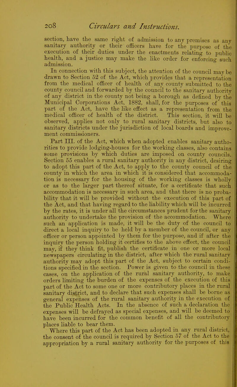 section, Lave the same riglit of admission to any premises as any sanitary authority or their officers have for the purpose of the execution of their duties under the enactments relating to public health, and a justice may make the like order for enforcing such admission. In connection with this subject, the attention of the council maybe drawn to Section 52 of the Act, which provides that a representation from the medical officer of health of any county submitted to the county council and forwarded by the council to the sanitary authority of any district in the county not being a borough as defined by the Municipal Corporations Act, 1882, shall, for the purposes of this part of the Act, have the like effect as a representation from the medical officer of health of the district. This section, it will be observed, applies not only to rural sanitary districts, but also to sanitary districts under the jurisdiction of local boards and improve- ment commissioners. Part in. of the Act, which when adopted enables sanitaiy autho- rities to provide lodging-houses for the working classes, also contains some provisions by which duties are imposed on county councils. Section 55 enables a ]-ural sanitary authority in any district, desiring to adopt this part of the Act, to apply to the county council of the coimty in which the area in which it is considered that accommoda- tion is necessary for the housing of the working classes is wholly or as to the larger part thereof situate, for a certificate that such accommodation is necessary in such area, and that there is no proba- bility that it will be provided without the execution of this part of the Act, and that having regard to the liability which will be incurred by the rates, it is under all the circumstances prudent for the sanitary authority to undertake the provision of the accommodation. Where such an application is made, it will be the duty of the council to direct a local inquiiy to be held by a member of the council, or any officer or person appointed by them for the purjDose, and if after the inquiry the person holding it certifies to the above effect, the council may, if they think fit, publish the certificate in one or more local newspapers circulating in the district, after which the rural sanitary authority may adopt this part of the Act, subject to certain condi- tions specified in the section. Power is given to the council in these cases, on the application of the rural sanitary authority, to make orders limiting the burden of the expenses of the execution of this part of the Act to some one or more contributory jjlaces in the rural sanitary district, and to declare that such expenses shall be borne as general expenses of the rural sanitary authority in the execution of the Public Health Acts. In the absence of such a declaration the expenses will be defrayed as special expenses, and wiU be deemed to have been incurred for the common benefit of all the contributory places liable to bear them. Where this part of the Act has been adopted in any rural district, the consent of the council is required by Section 57 of the Act to the appropriation by a rural sanitary authority for the purposes of this