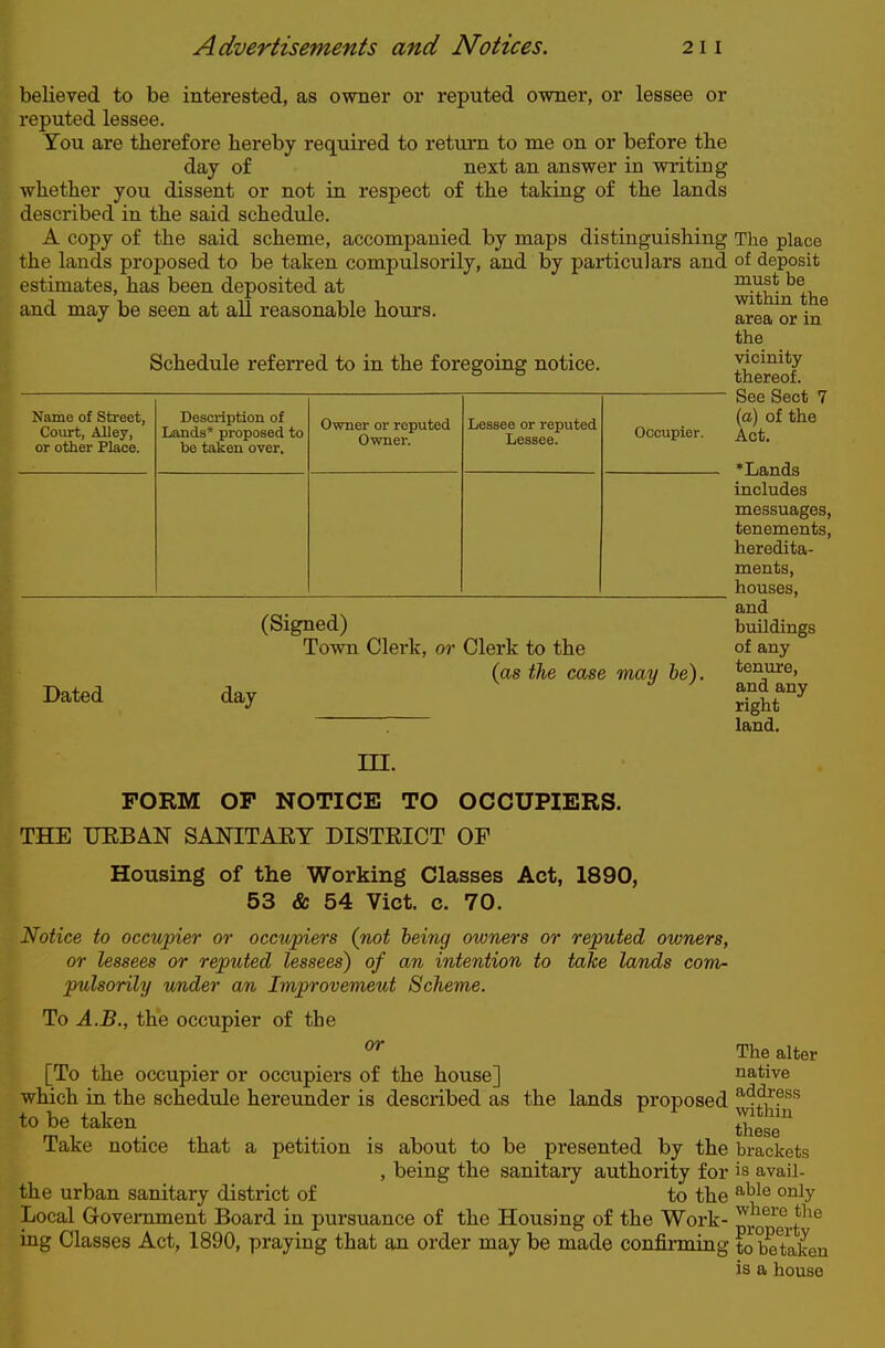 believed to be interested, as owner or reputed owner, or lessee or reputed lessee. You are therefore hereby required to return to me on or before the day of next an answer in writing whether you dissent or not in respect of the taking of the lands described in the said schedule. A copy of the said scheme, accompanied by maps distinguishing the lands proposed to be taken compulsorily, and by particulars and estimates, has been deposited at and may be seen at all reasonable hours. Schedule referred to in the foregoing notice. Name of Street, Court, Alley, or other Place. Description of Lands* proposed to be taken over. Owner or reputed Owner. Lessee or reputed Lessee. Occupier. (Signed) Town Clerk, Dated day or Clerk to the (as tlfie case may be). The place of deposit must be within the area or in the vicinity thereof. See Sect 7 (a) of the Act. * Lands includes messuages, tenements, heredita- ments, houses, and buildings of any tenure, and any right land. m. FORM OF NOTICE TO OCCUPIERS. THE UEBAN SANITAET DISTEICT OF Housing of the Working Classes Act, 1890, 53 & 54 Vict. c. 70. Notice to occupier or occupiers (not being owners or reputed owners, or lessees or reputed lessees) of an intention to take lands com- pulsorily under an Improvemeut Scheme. To A.B., the occupier of the or [To the occupier or occupiers of the house] which in the schedule hereunder is described as the lands proposed to be taken Take notice that a petition is about to be presented by the , being the sanitary authority for the urban sanitary district of to the Local Government Board in pursuance of the Housing of the Work- ing Classes Act, 1890, praying that an order may be made confirming The alter native address within these brackets is avail- able only where the property to betaken is a house