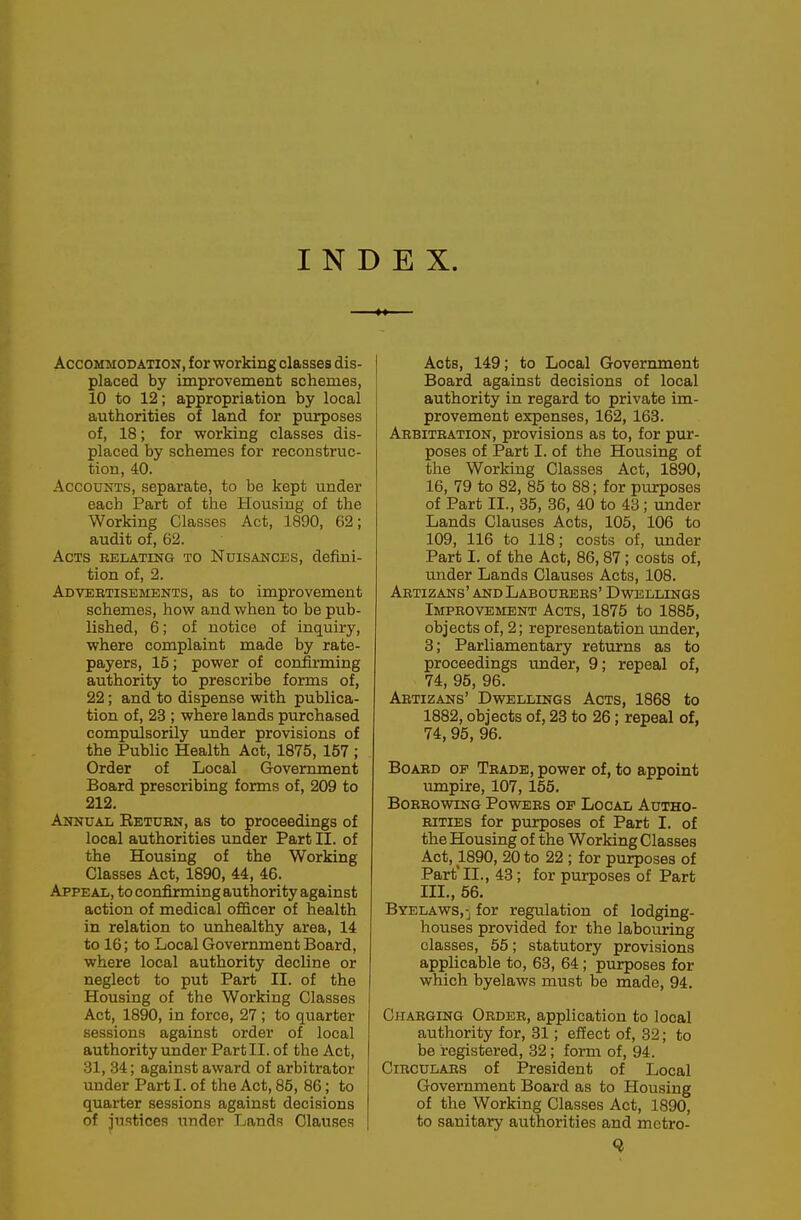 INDEX. Accommodation, for working classes dis- placed by improvement schemes, 10 to 12; appropriation by local authorities of land for purposes of, 18; for working classes dis- placed by schemes for reconstruc- tion, 40. Accounts, separate, to be kept under each Part of the Housing of the Working Classes Act, 1890, 62; audit of, 62. Acts relating to Nuisances, defini- tion of, 2. Adveetisements, as to improvement schemes, how and when to be pub- lished, 6; of notice of inquiry, where complaint made by rate- payers, 15; power of confirming authority to prescribe forms of, 22; and to dispense with publica- tion of, 23 ; where lands purchased compulsorily under provisions of the Public Health Act, 1875, 157 ; Order of Local Government Board prescribing forms of, 209 to 212. Annual Return, as to proceedings of local authorities under Part II. of the Housing of the Working Classes Act, 1890, 44, 46. Appeal, to confirming authority against action of medical officer of health in relation to unhealthy area, 14 to 16; to Local Government Board, where local authority decline or neglect to put Part II. of the Housing of the Working Classes Act, 1890, in force, 27; to quarter sessions against order of local authority under Part II. of the Act, 31, 34; against award of arbitrator under Part I. of the Act, 85, 86; to quarter sessions against decisions of instices under Lands Clauses Acts, 149; to Local Government Board against decisions of local authority in regard to private im- provement expenses, 162, 163. Arbitration, provisions as to, for pur- poses of Part I. of the Housing of the Working Classes Act, 1890, 16, 79 to 82, 85 to 88; for purposes of Part II., 35, 36, 40 to 43; under Lands Clauses Acts, 105, 106 to 109, 116 to 118; costs of, under Part I. of the Act, 86, 87 ; costs of, under Lands Clauses Acts, 108. Abtizans' and Labourers' Dwellings Improvement Acts, 1875 to 1885, objects of, 2; representation under, 8; Parliamentary returns as to proceedings under, 9; repeal of, 74, 95, 96. Abtizans' Dwellings Acts, 1868 to 1882, objects of, 23 to 26; repeal of, 74, 95, 96. Board of Trade, power of, to appoint umpire, 107, 155. Borrowing Powers op Local Autho- rities for purposes of Part I. of the Housing of the Working Classes Act, 1890, 20 to 22 ; for purposes of Part'II., 43; for purposes of Part III., 56. Byelaws,-j for regulation of lodging- houses provided for the labouring classes, 55; statutory provisions applicable to, 63, 64; purposes for which byelaws must be made, 94. Charging Order, application to local authority for, 31; effect of, 32; to be registered, 32; form of, 94. Circulars of President of Local Government Board as to Housing of the Working Classes Act, 1890, to sanitary authorities and mctro-