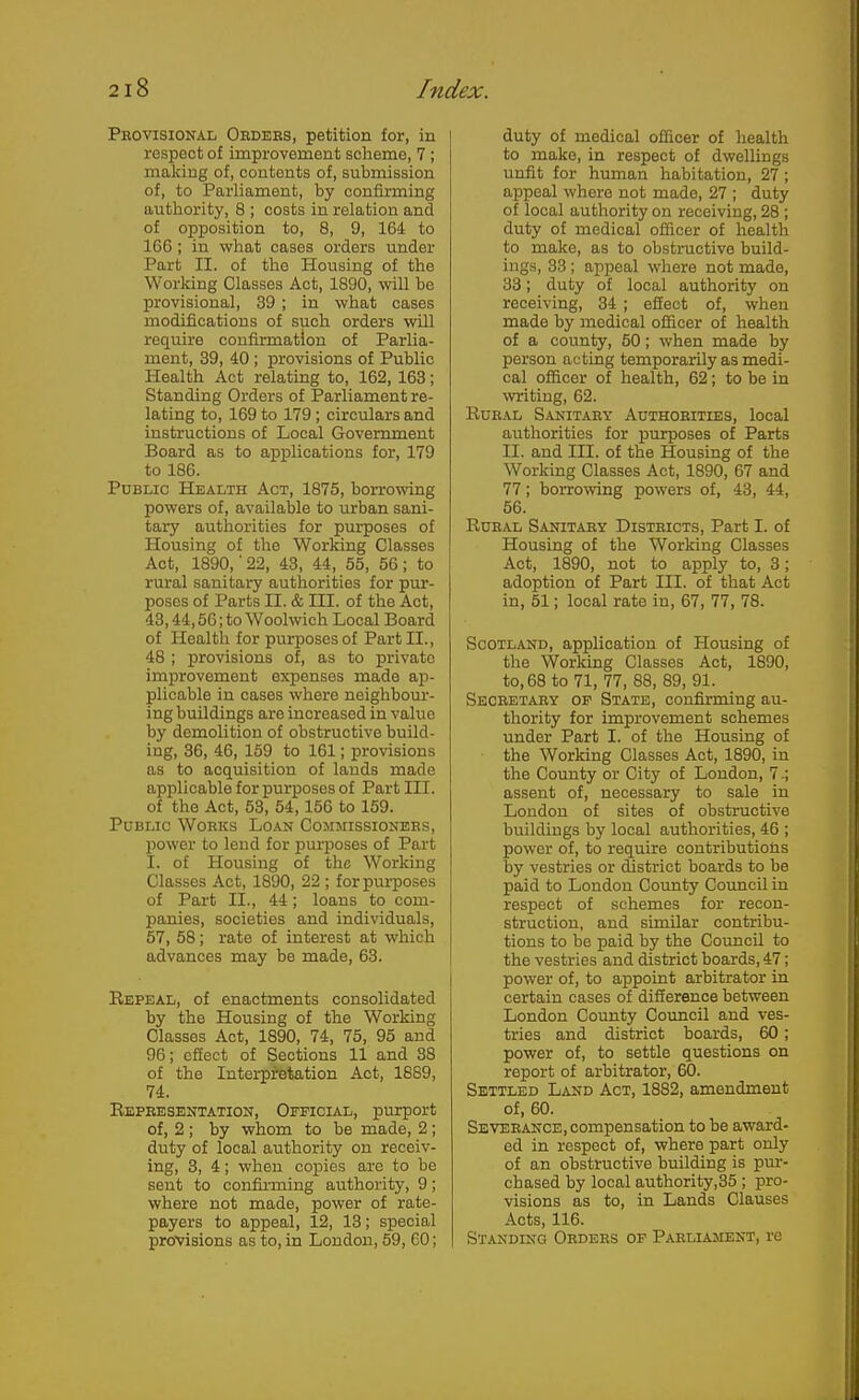 Provisional Ordebs, petition for, in respect of improvement scheme, 7 ; making of, contents of, submission of, to Parliament, by confirming authority, 8 ; costs in relation and of opposition to, 8, 9, 164 to 166 ; in what cases orders under Part II. of the Housing of the Working Classes Act, 1890, will be provisional, 39 ; in what cases modifications of such orders will require confirmation of Parlia- ment, 39, 40 ; provisions of Public Health Act relating to, 162, 163; Standing Orders of Parliament re- lating to, 169 to 179; circulars and instructions of Local Government Board as to applications for, 179 to 186. Public Health Act, 1875, borrowing powers of, available to urban sani- tary authorities for purposes of Housing of the Working Classes Act, 1890,'22, 43, 44, 55, 56; to rural sanitary authorities for pur- poses of Parts II. & III. of the Act, 43,44,56; to Woolwich Local Board of Health for purposes of Part II., 48 ; provisions of, as to private improvement expenses made ap- plicable in cases where neighbour- ing buildings are increased in value by demolition of obstructive build- ing, 36, 46, 159 to 161; provisions as to acquisition of lands made applicable for purposes of Part III. of the Act, 53, 54,156 to 159. Public Works Loan Commissioners, liower to lend for pui-poses of Part I. of Housing of the Working Classes Act, 1890, 22 ; for purposes of Part II., 44; loans to com- panies, societies and individuals, 57, 58; rate of interest at which advances may be made, 63. Repeal, of enactments consolidated by the Housing of the Working Classes Act, 1890, 74, 75, 95 and 96; effect of Sections 11 and 38 of the Intei-pretation Act, 1889, 74. Representation, Official, purport of, 2 ; by whom to be made, 2 ; duty of local authority on receiv- ing, 3, 4; when copies are to be sent to confu'ming authority, 9; where not made, power of rate- payers to appeal, 12, 13; special provisions as to, in London, 59, 60; duty of medical officer of health to make, in respect of dwellings unfit for human habitation, 27 ; appeal where not made, 27 ; duty of local authority on receiving, 28 ; duty of medical officer of health to make, as to obstructive build- ings, 33 ; appeal where not made, 33; duty of local authority on receiving, 34 ; efiect of, when made by medical officer of health of a county, 50; when made by person acting temporarily as medi- cal officer of health, 62; to be in vnriting, 62. Rural S.4.nitary Authorities, local authorities for purposes of Parts II. and III. of the Housing of the Working Classes Act, 1890, 67 and 77; borrovnng powers of, 43, 44, 56. Rural Sanitary Districts, Part I. of Housing of the Working Classes Act, 1890, not to apply to, 3; adoption of Part III. of that Act in, 51; local rate in, 67, 77, 78. Scotland, application of Housing of the Working Classes Act, 1890, to, 68 to 71, 77, 88, 89, 91. Secretary op State, confirming au- thority for improvement schemes under Part I. of the Housing of the Working Classes Act, 1890, in the County or City of London, 7.; assent of, necessary to sale in Loudon of sites of obstructive buildings by local authorities, 46 ; power of, to require contributions by vestries or district boards to be paid to London County CoimcU in respect of schemes for recon- struction, and simUar contribu- tions to be paid by the Council to the vestries and district boards, 47; power of, to appoint arbitrator in certain cases of difierence between London County Council and ves- tries and district boards, 60; power of, to settle questions on report of arbitrator, 60. Settled Land Act, 1882, amendment of, 60. Severance,compensation to be award- ed in respect of, where part only of an obstructive building is pur- chased by local authority,35 ; pro- visions as to, in Lands Clauses Acts, 116. Standing Orders of Parliament, re