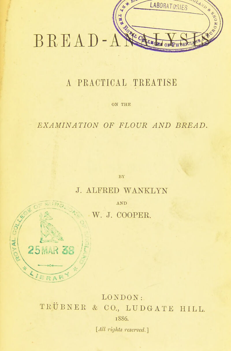 BEEAD-A A PRACTICAL TREATISE ON THE EXAMINATION OF FLOUR AND BREAD. BY J. ALFRED WANKLYN AND W. J. COOPER. LONDON: TKUBNER & CO., LUDGATE HILL. 1886. [All rights reserved. ]