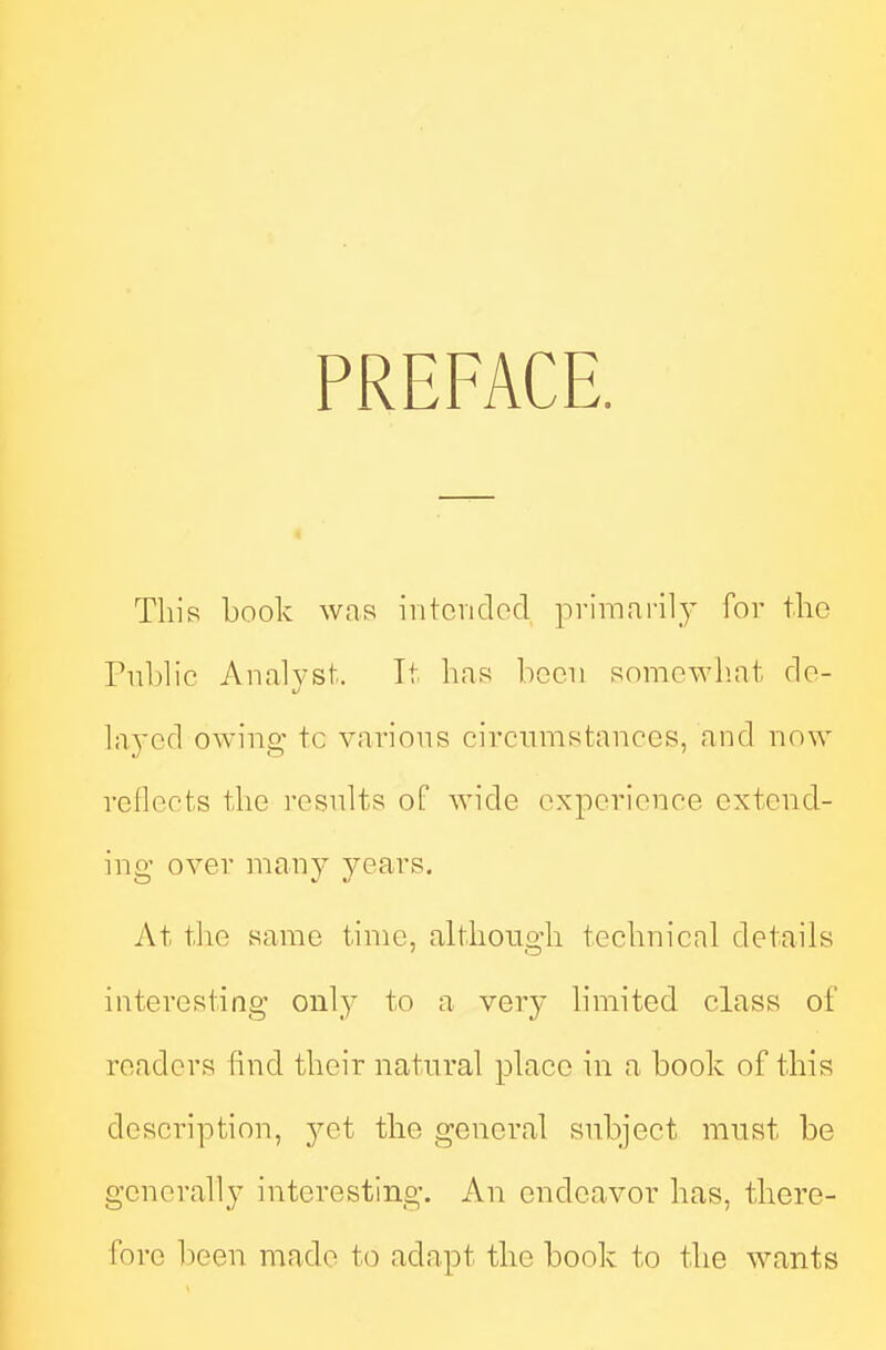 PREFACE. This book was iiitcndcd primaril}' for the Public Analvst. It has been somc^Yl!at fie- ]ayc(\ owing tc various circumstances, and now reflects the resnlts of wide experience extend- ing over many years. At the same time, although technical details interesting only to a very limited class of readers find their natural place in a book of this description, yet the general subject must be generally interesting. An endeavor has, there- fore heen made to adapt the book to the wants