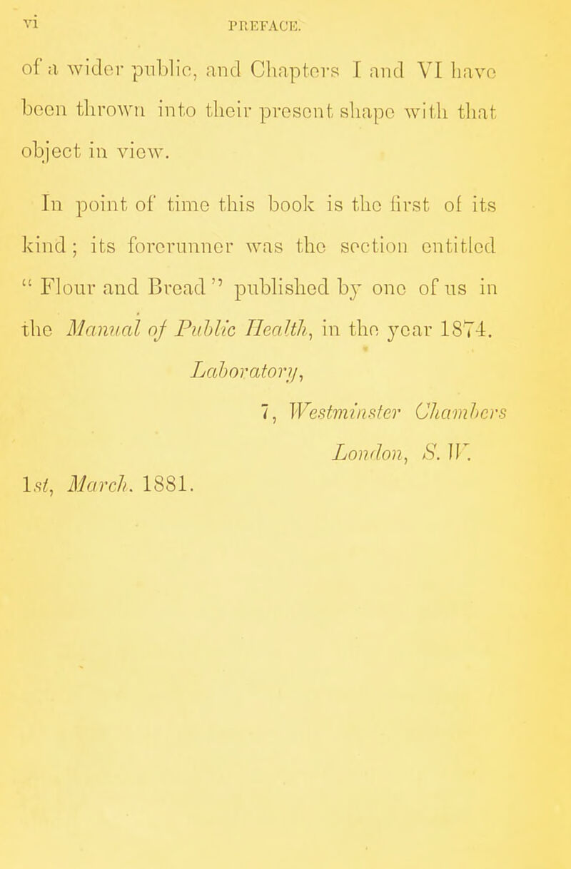 of a wider public, and Chapters I and VI liavo boon tbroAVii into their present shape with that object iu view. In point of time this book is the lirst of its kind ; its forerunner was the section entitled  Flour and Bread'' published b}' one of us in the Manual oj Puhlic Jicaltli^ in the j^car 1874. Laboratory, 7, Westminster Chamhcrs London, S. ]V. 1st, March, 1881.