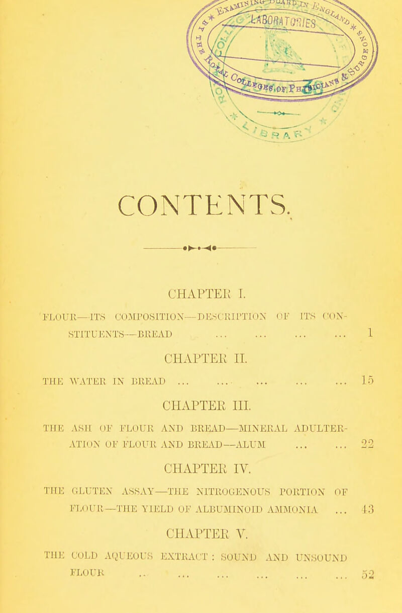 CONTENTS. CHAPTEi; I. FUtUll—ITS COMrOSlTION—DRSCKIITIDN dl' ITS STITUKNTS—BlIEAI) 1 CHAPTER 11. THE ^VATKR IN BUEAD 15 CHAPTER HI. THE ASH UF ELOUll AND BREAD—MINERAL ADULTER- ATION or FLOUR AND BREAD—.U^U51 22 CHAPTER IV. THE (iLUTEX ASSAY—THE NITROGENOUS TORTIGN OF FLoUll—THE YIELD OF ALBUMINOID AMMONIA ... 43 CHAPTER V. THE COLD AiiUEOUS EXTRACT : SOUND AND UNSOUND FLOUK .. 52