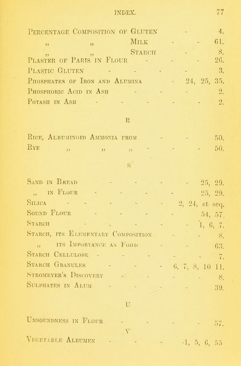 Percentage Composition or Gluten - 4, „ „ Milk - - 01. „ „ Starch - s. Plaster of Paris in F].ovn - - - 20. Plastic Gluten . . . . .s. Phosphates of Iron and Alumtna - 24, 25, 3n. Phosphoric Acid in Ash - - - 2. Potash in Ash ----- 2. R RicR, ALiiUMiNdiD Ammonia from - - 50. Eye „ ,,„--- 50. Rand in Bread .... 05^ og_ „ in Flui'r - - . . o,-^^ or)_ BiucA - - - - - 2, 21, et seq. Hound Flour - . . . ^ Starch - . - - - 1, 0, 7. Starch, its Ei.kmfntarv CoMrnsiTiox - . y_ ,, its Imi'or'iani:k as Food - . f;;> Starch Cellulose Starch Granules - - - 10 |i_ Stromkyer's Discovery - . . . y Sulphates in Alum - - . . U Unsoundness in Fr.ouR Vkckta liLF. Alrump.n -1, 5, G, 55