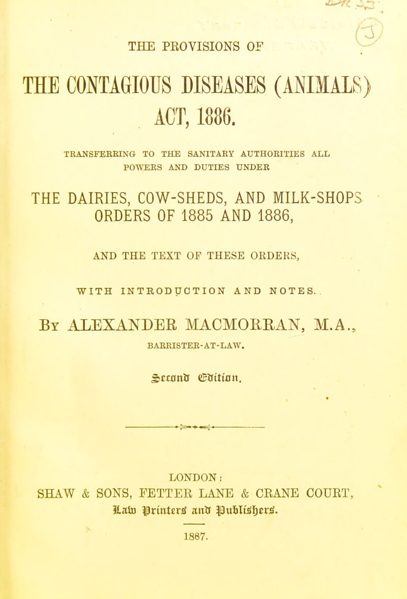 THE PROVISIONS OF THE CONTAGIOUS DISEASES (ANIMALS) , ACT, 1886. TRANSFEBBING TO THE SANITARY AUTHORITIES ALL POWERS AND DUTIES UNDER THE DAIRIES, COW-SHEDS, AND MILK-SHOPS ORDERS OF 1885 AND 1886, AND THE TEXT OF THESE ORDERS, WITH INTRODUCTION AND NOTES. By ALEXANDER MACMOREAN, M.A., BABRISTER-AT-LAW. SctonO dftrittnii. LONDON: SHAW & SONS, FETTER LANE & CRANE COURT, 1887.