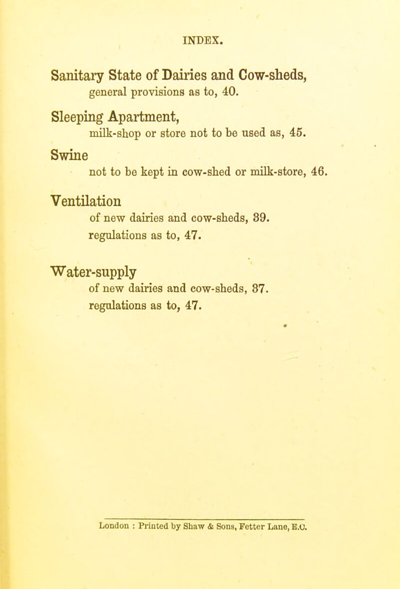 ( Sanitary State of Dairies and Cow-sheds, general provisions as to, 40. Sleeping Apartment, milk-shop or store not to be used as, 45. Swine not to be kept in cow-sbed or milk-store, 46. Ventilation of new dairies and cow-sbeds, 39. regulations as to, 47. Water-supply of new dairies and cow-sbeds, 37. regulations as to, 47. London : Printed by Shaw & Sons, Fetter Lane, E.O.