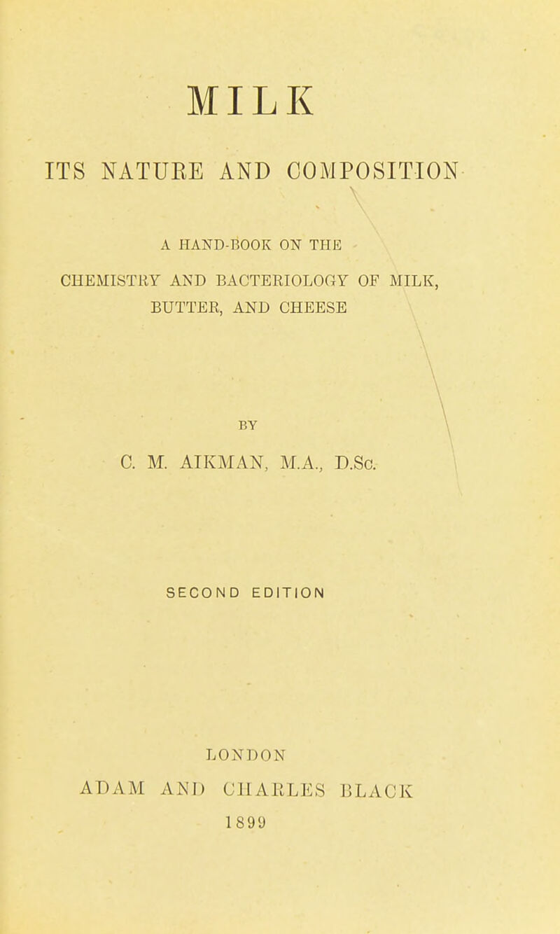 ITS NATUEE AND COMPOSITION A HAND-BOOK ON THE CHEMISTRY AND BACTERIOLOGY OF MILK, BUTTER, AND CHEESE BY C. M. AIKMAN, M.A., D.So. SECOND EDITION ADAM LONDON AND CHARLES 1899 BLACK