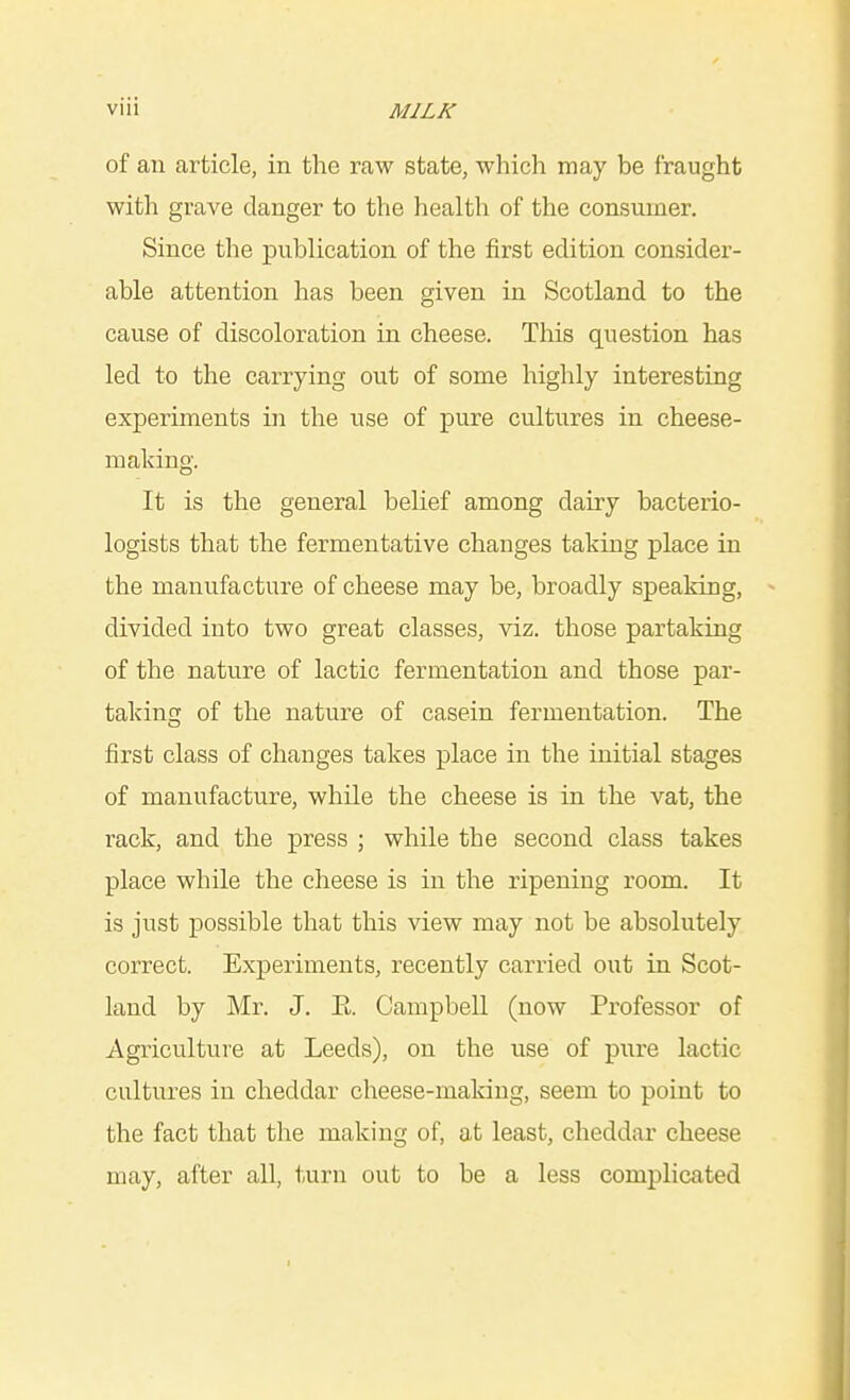 of an article, in the raw state, which may be fraught with grave danger to the health of the consumer. Since the publication of the first edition consider- able attention has been given in Scotland to the cause of discoloration in cheese. This question has led to the carrying out of some highly interesting experiments in the use of pure cultures in cheese- making. It is the general belief among dairy bacterio- logists that the fermentative changes taking place in the manufacture of cheese may be, broadly speaking, divided into two great classes, viz. those partaking of the nature of lactic fermentation and those par- taking of the nature of casein fermentation. The first class of changes takes place in the initial stages of manufacture, while the cheese is in the vat, the rack, and the press ; while the second class takes place while the cheese is in the ripening room. It is just possible that this view may not be absolutely correct. Experiments, recently carried out in Scot- land by Mr. J. E. Campbell (now Professor of Agriculture at Leeds), on the use of pure lactic cultures in cheddar cheese-making, seem to point to the fact that the making of, at least, cheddar cheese may, after all, turn out to be a less complicated