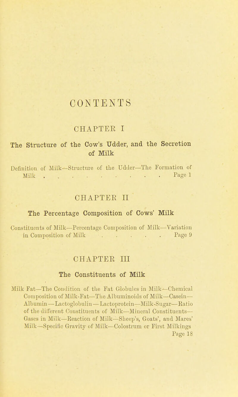 CONTENTS CHAPTER I The Structure of the Cow's Udder, and the Secretion of Milk Definition of Milk—Structure of tlie Udiler—The Formation of Milk . Page 1 CHAPTER n The Percentage Composition of Cows' Milk Constituents of Milk—Percentage Composition of Milk—Variation in Composition of ililk ..... Page 9 CHAPTER HI The Constituents of Milk Milk Fat—The Condition of the Fat Globules in Milk—Chemical Composition of Milk-Fat—The Albuminoids of Milk—Ca.sein— Albunun—•Lactoglobuliu — Lactoprotein—Milk-Sugar—Katio of the dilfereiit Constituents of Milk—Mineral Constituents— Gases in Milk—Reaction of Milk—Sheep's, Goats', and Mares' Milk—Specific Gravity of Milk—Colostium or First Milkings Page 18