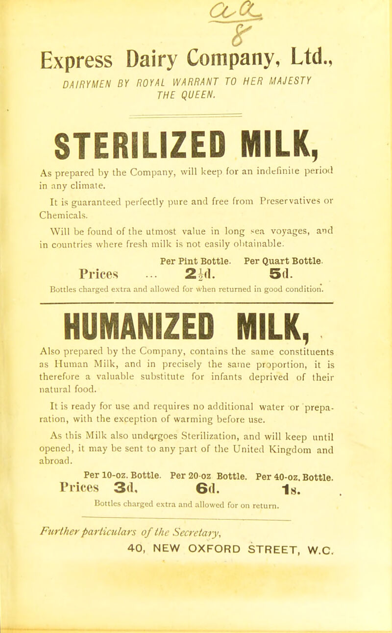 Express Dairy Company, Ltd., DAIRYMEN BY ROYAL WARRANT TO HER MAJESTY THE QUEEN. STERILIZED MILK, As prepared by the Company, will keep for an indcfiniie period in any climate. It is guaranteed perfectly i)ure and free from Preservatives or Chemicals. Will be found of the utmost value in long sea voyages, and in countries where fresh milk is not easily obtainable. Per Pint Bottle. Per Quart Bottle. Prices ... 2id. 5d. Bottles charged e.xtra and allowed for when returned in good condition. HUMANIZED MILK, Also prepared by the Company, contains the same constituents as Human Milk, and in precisely the same prDportion, it is therefore a valuable substitute for infants deprived of their natural food. It is ready for use and requires no additional water or prepa- ration, with the exception of warming before use. As this Milk also undergoes Sterilization, and will keep until opened, it may be sent to any part of the United Kingdom and abroad. Per 10-oz. Bottle. Per20-oz Bottle. Per 40-oz. Bottle. Prices 3(1. 6d. Is. Bottles charged extra and allowed for on return. Further particulars of the Secretary, 40, NEW OXFORD STREET, W.C.