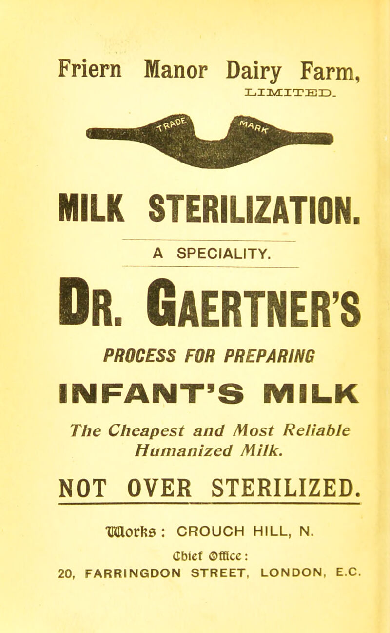Friern Manor Dairy Farm, MILK STERILIZATION. A SPECIALITY. Dr. Gaertner's PROCESS FOR PREPARING INFANT'S MILK The Cheapest and Most Reliable Humanized Milk. NOT OVER STERILIZED. MorkB: CROUCH hill, n. Cblcf Office: 20, FARRINGDON STREET, LONDON, EC.
