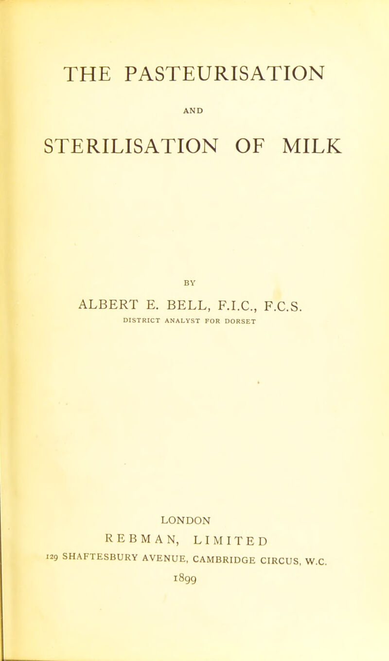 THE PASTEURISATION AND STERILISATION OF MILK ALBERT E. BELL, F.LC, F.C.S. DISTRICT ANALYST FOR DORSET LONDON REBMAN, LIMITED 129 SHAFTESBURY AVENUE, CAMBRIDGE CIRCUS, W.C. 1899