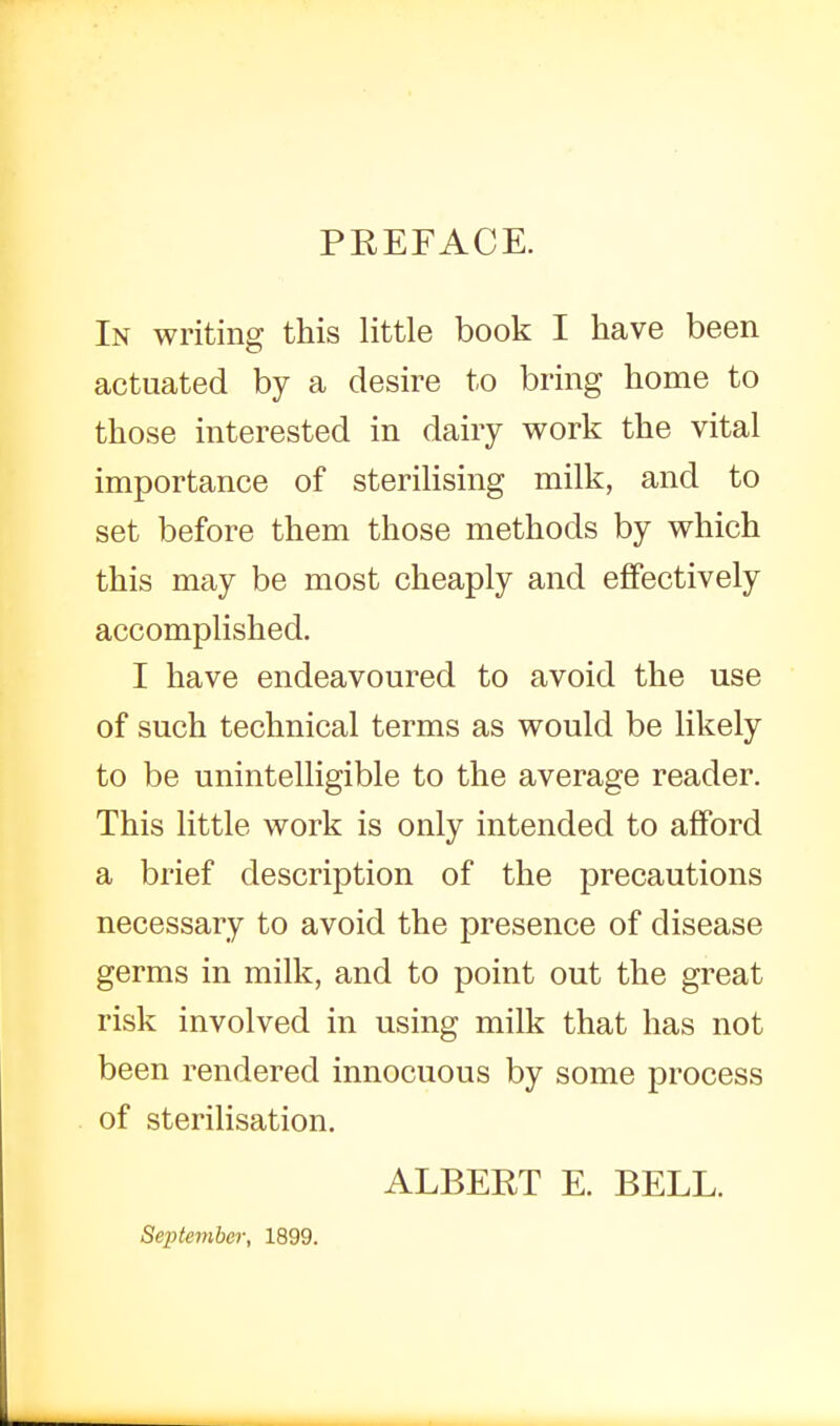 PEEFACE. In writing this little book I have been actuated by a desire to bring home to those interested in dairy work the vital importance of sterilising milk, and to set before them those methods by which this m£iy be most cheaply and effectively accomplished. I have endeavoured to avoid the use of such technical terms as would be likely to be unintelligible to the average reader. This little work is only intended to afford a brief description of the precautions necessary to avoid the presence of disease germs in milk, and to point out the great risk involved in using milk that has not been rendered innocuous by some process of sterilisation. ALBERT E. BELL. September, 1899.