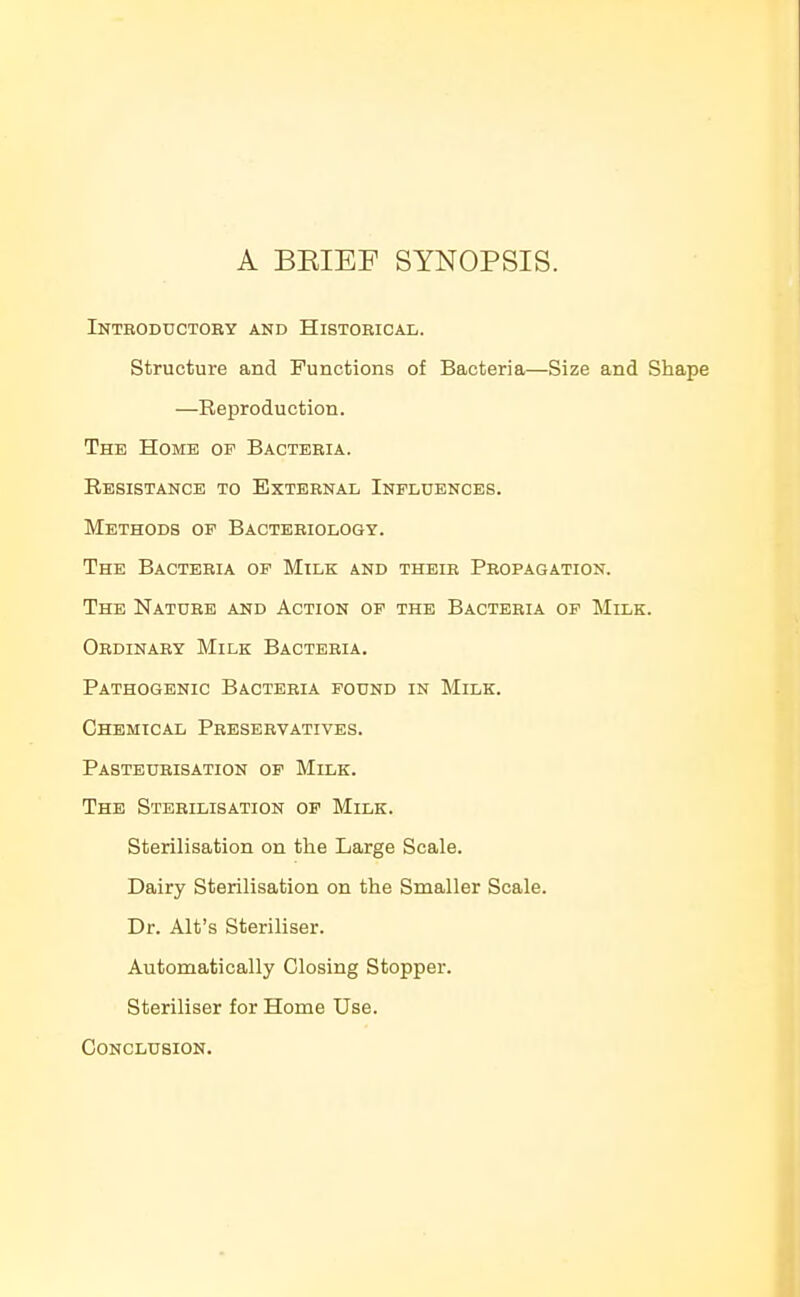 A BEIEF SYNOPSIS. Introductoby and Histobical. structure and Functions of Bacteria—Size and Shape —Reproduction. The Home of Bactebia. Resistance to Extebnal Influences. Methods of Bactebiology. The Bacteria of Milk and theib Peopagation. The Nature and Action of the Bacteria op Milk. Obdinaey Milk Bactebia. Pathogenic Bactebia found in Milk. Chemical Preservatives. Pasteurisation op Milk. The Sterilisation op Milk. Sterilisation on the Large Scale. Dairy Sterilisation on the Smaller Scale. Dr. Alt's Steriliser. Automatically Closing Stopper. Steriliser for Home Use. Conclusion.