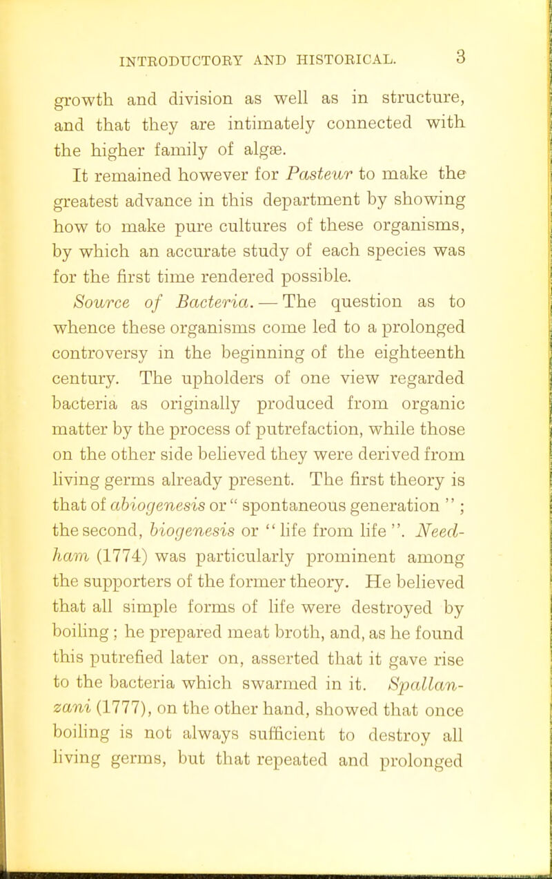 mTRODUCTORY AND HISTORICAL. growth and division as well as in structure, and that they are intimately connected with the higher family of algae. It remained however for Pasteur to make the greatest advance in this department by showing how to make pure cultures of these organisms, by which an accurate study of each species was for the first time rendered possible. Source of Bacteria. — The question as to whence these organisms come led to a prolonged controversy in the beginning of the eighteenth century. The upholders of one view regarded bacteria as originally produced from organic matter by the process of putrefaction, while those on the other side believed they were derived from living germs already present. The first theory is that of abiogenesis or  spontaneous generation  ; the second, biogenesis or  hfe from life . Need- ham (1774) was particularly prominent among the supporters of the former theory. He believed that all simple forms of life were destroyed by boihng ; he prepared meat broth, and, as he found this putrefied later on, asserted that it gave rise to the bacteria which swarmed in it. Spallan- zani (1777), on the other hand, showed that once boihng is not always sufficient to destroy all hving germs, but that repeated and prolonged