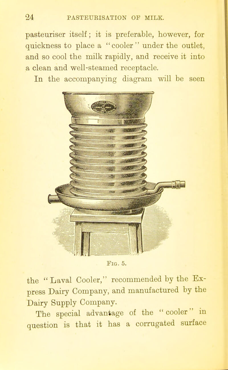 pasteuriser itself; it is preferable, however, for quickness to place a cooler under the outlet, and so cool the milk rapidly, and receive it into a clean and well-steamed receptacle. In the accompanying diagram will be seen Fig. 5. the Laval Cooler, recommended by the Ex- press Dairy Company, and manufactured by the Dairy Supply Company. The special advantage of the cooler in question is that it has a corrugated surface