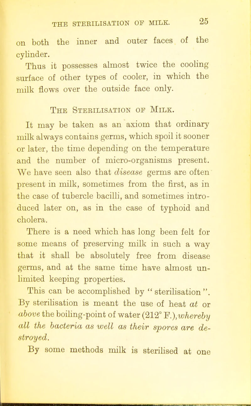 on both the inner and outer faces of the cyHnder. Thus it possesses ahxiost twice the cooling surface of other types of cooler, in which the milk flows over the outside face only. The Sterilisation op Milk. It may be taken as an axiom that ordinary milk always contains germs, which spoil it sooner or later, the time depending on the temperature and the number of micro-organisms present. We have seen also that disease germs are often present in milk, sometimes from the first, as in the case of tubercle bacilli, and sometimes intro- duced later on, as in the case of typhoid and cholera. There is a need which has long been felt for some means of preserving milk in such a way that it shall be absolutely free from disease germs, and at the same time have almost un- limited keeping properties. This can be accomphshed by sterihsation . By sterihsation is meant the use of heat at or above the boihng-point of water (212° ¥.),wherGhy all the bacteria as well as their spores are de- stroyed. By some methods milk is sterihsed at one