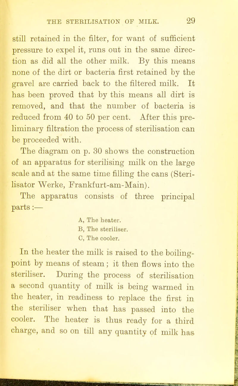 still retained in the filter, for want of sufficient pressure to expel it, runs out in the same direc- tion as did all the other milk. By this means none of the dirt or bacteria first retained by the gravel are carried back to the filtered milk. It has been proved that by this means all dirt is removed, and that the number of bacteria is reduced from 40 to 50 per cent. After this pre- liminary filtration the process of sterilisation can be proceeded with. The diagram on p. 30 shows the construction of an apparatus for sterilising milk on the large scale and at the same time filling the cans (Steri- lisator Werke, Frankfurt-am-Main). The apparatus consists of three principal parts:— A, The heater. B, The steriliser. C, The cooler. In the heater the milk is raised to the boiling- point by means of steam; it then flows into the steriHser. During the process of steriHsation a second quantity of milk is being warmed in the heater, in readiness to replace the first in the steriliser when that has passed into the cooler. The heater is thus ready for a third charge, and so on till any quantity of milk has