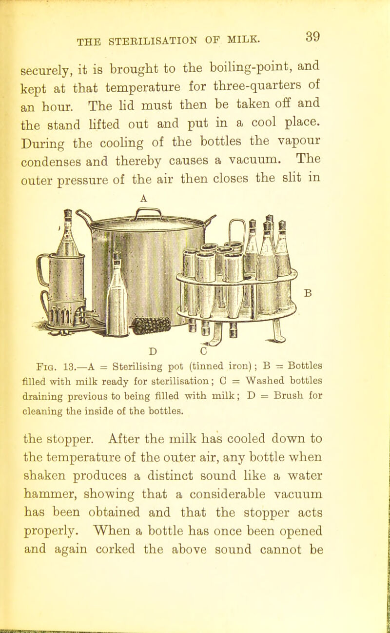 securely, it is brought to the boihng-point, and kept at that temperature for three-quarters of an hour. The hd must then be taken off and the stand Ufted out and put in a cool place. During the cooling of the bottles the vapour condenses and thereby causes a vacuum. The outer pressure of the air then closes the slit in A D C Fig. 13.—A = Sterilising pot (tinned iron); B — Bottles filled with milk ready for sterilisation; C = Washed bottles draining previous to being filled with milk; D = Brush for cleaning the inside of the bottles. the stopper. After the milk has cooled down to the temperature of the outer air, any bottle when shaken produces a distinct sound like a water hammer, showing that a considerable vacuum has been obtained and that the stopper acts properly. When a bottle has once been opened and again corked the above sound cannot be