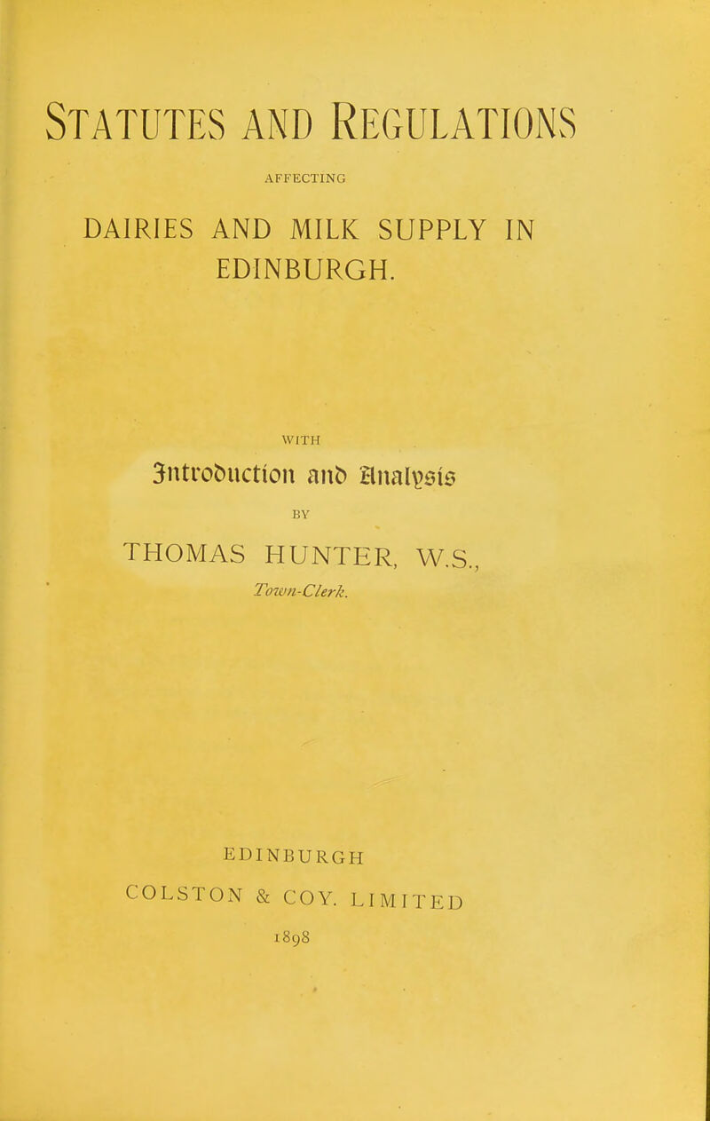 Statutes and Regulations AFFECTING DAIRIES AND MILK SUPPLY IN EDINBURGH. WITH 3ntrobuction ant) Hnal^sis BY THOMAS HUNTER, W.S., Town-Clerk. EDINBURGH COLSTON & COY. LIMITED 1898