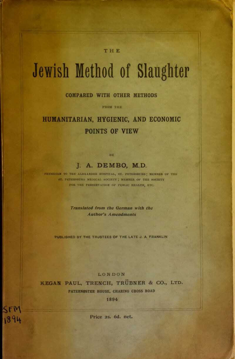 THE Jewish Method of Slaughter COMPARED WITH OTHER METHODS FROM THE HUMANITARIAN, HYGIENIC, AND ECONOMIC POINTS OF VIEW BY J. A. DEMBO, M.D. PHYalCIAN TO TUB ALEXANDER HOSPITAL, ST. PETERSBURG; MEMBER OF THE ST. PETERSBURG MEDICAL SOCIETY; MEMBER OK THE SOCIETY FOR THE PRESERVATION OF PUBLIC HEALTH, ETC. Translated from the German with the Author's Amendments PUBLISHED BY THE TRUSTEES OF THE LATE J. A FRANKLIN LONDON KEGAN PAUL, TRENCH, TRUBNER & CO., LTD. PATERNOSTER HOUSE, CHARING CROSS ROAD 1894 Price 2S. 6d. net.