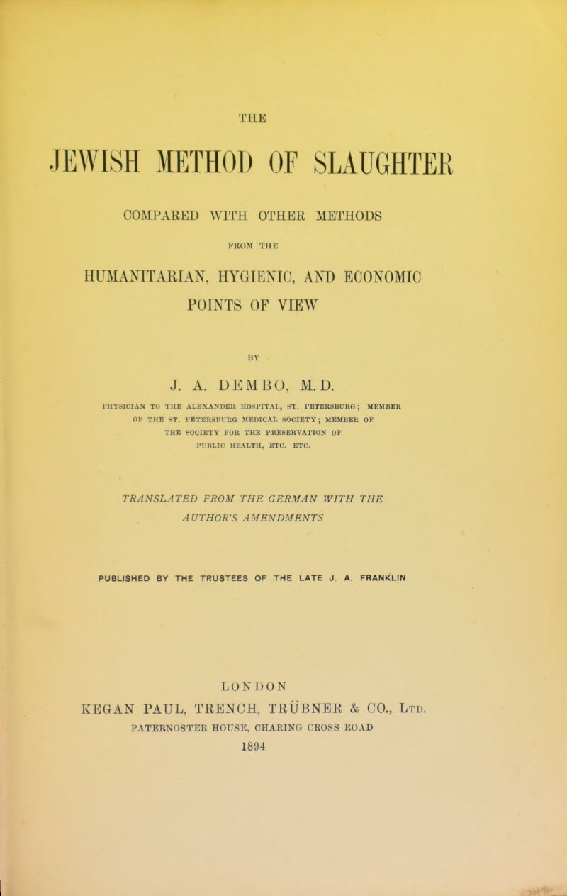 JEWISH METHOD OF SLAUGHTER COMPARED WITH OTHER METHODS FROM THE HUMANITARIAN, HYGIENIC, AND ECONOMIC POINTS OF VIEW BY J. A. DEM BO, M.D. H PHYSICIAN TO THE ALEXANDER HOSPITAL, ST. PETERSBURG; MEMBER OF THE ST. PETERSBURG MEDICAL SOCIETY; MEMBER OF THE SOCIETY FOR THE PRESERVATION OF PI HLIC HEALTH, ETC. ETC. TRANSLATED FROM THE GERMAN WITH THE AUTHOR'S AMENDMENTS PUBLISHED BY THE TRU8TEES OF THE LATE J. A. FRANKLIN LONDON KEGAN PAUL. TRENCH, TRUBNER & CO., Ltd. PATERNOSTER HOUSE, CHARING CROSS ROAD 1894