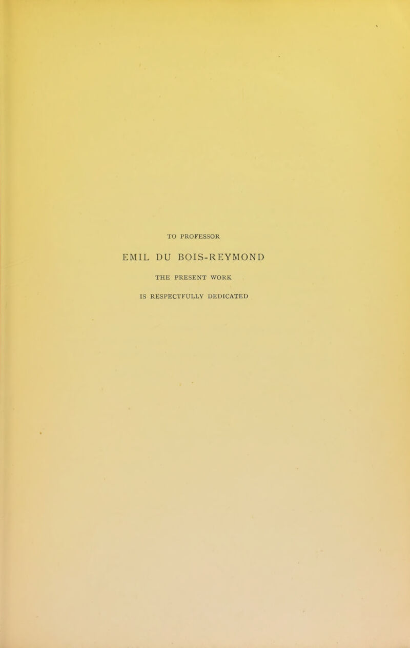 TO PROFESSOR EMIL DU BOIS-REYMOND THE PRESENT WORK IS RESPECTFULLY DEDICATED