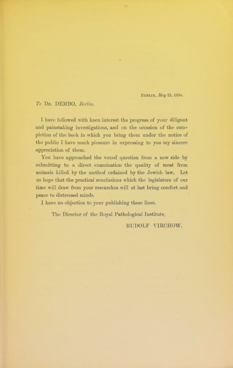 BBBLIN, May 25, 189i. To Dk. DEMBO, Berlin, 1 have followed with keen interest the progress of your diligent and painstaking investigations, and on the occasion of the com- pletion of the book in which you bring them under the notice of the public I have much pleasure in expressing to you my sincere appreciation of them. You have approached the vexed question from a new side by submitting to a direct examination the quality of meat from animals killed by the method ordained by the Jewish law. Let us hope that the practical conclusions which the legislators of our time will draw from your researches will at last bring comfort and peace to distressed minds. I have no objection to your publishing these lines. The Director of the Royal Pathological Institute, RUDOLF YIRCHOW.