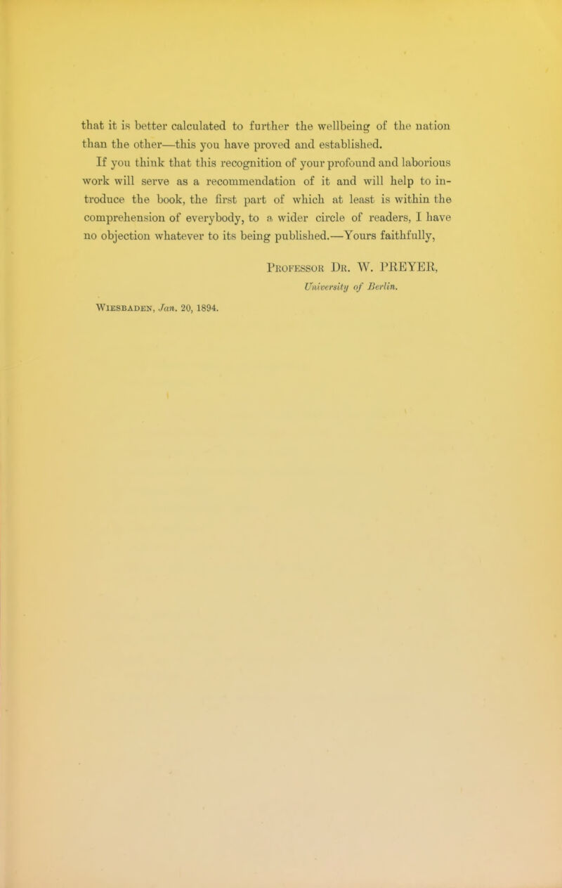 that it is better calculated to further the wellbeing of the nation than the other—this you have proved and established. If you think that this recognition of your profound and laborious work will serve as a recommendation of it and will help to in- troduce the book, the first part of which at least is within the comprehension of everybody, to a wider circle of readers, I have no objection whatever to its being published.—Yours faithfully, Professor Dr. W. PREYER, University of Berlin. Wiesbaden, Jan. 20, 1894.