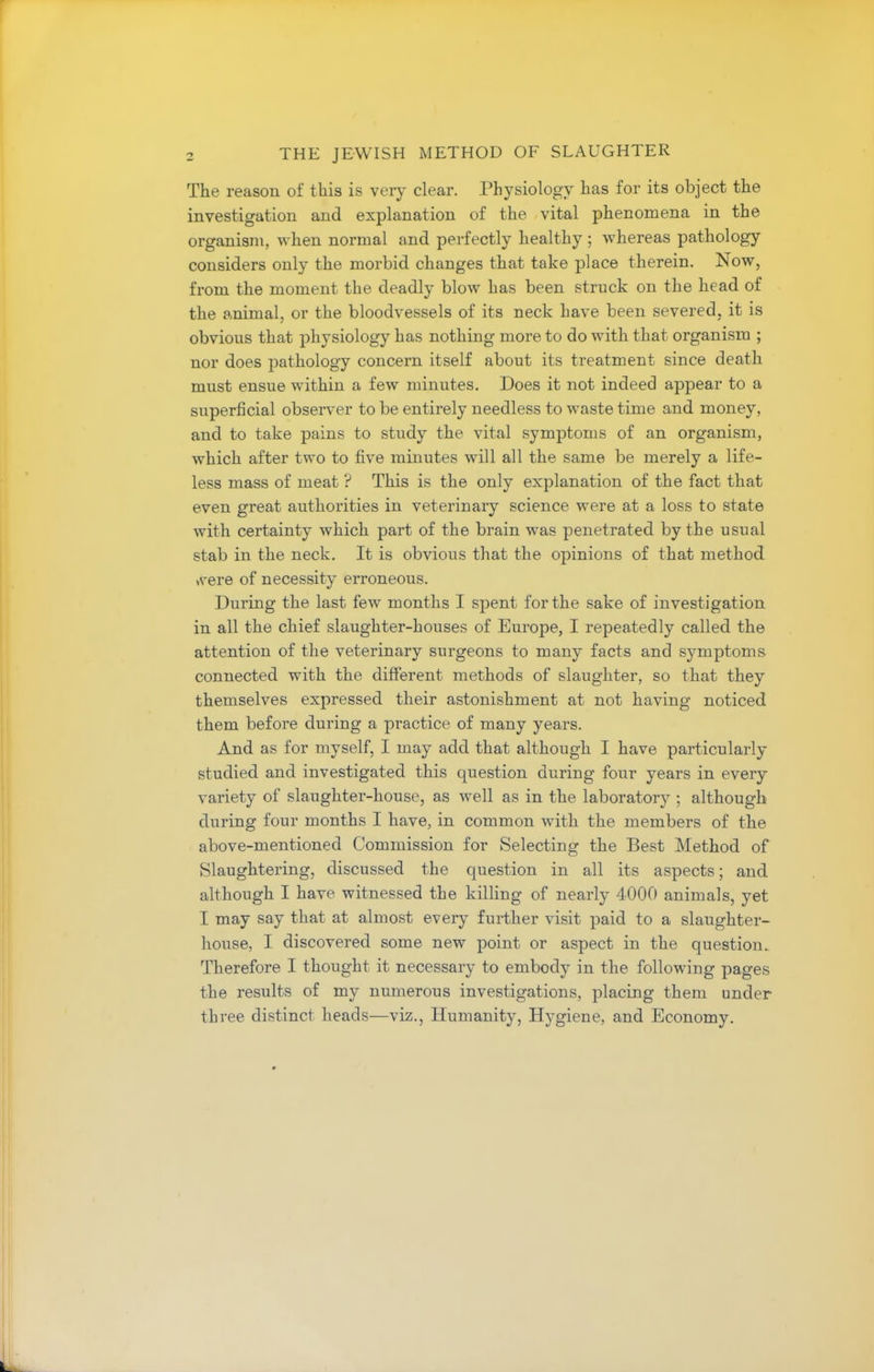 The reason of this is very clear. Physiology has for its object the investigation and explanation of the vital phenomena in the organism, when normal and perfectly healthy ; whereas pathology considers only the morbid changes that take place therein. Now, from the moment the deadly blow has been struck on the head of the animal, or the bloodvessels of its neck have been severed, it is obvious that physiology has nothing more to do with that organism ; nor does pathology concern itself about its treatment since death must ensue within a few minutes. Does it not indeed appear to a superficial observer to be entirely needless to waste time and money, and to take pains to study the vital symptoms of an organism, which after two to five minutes will all the same be merely a life- less mass of meat ? This is the only explanation of the fact that even great authorities in veterinary science were at a loss to state with certainty which part of the brain was penetrated by the usual stab in the neck. It is obvious that the opinions of that method >vere of necessity erroneous. During the last few months I spent for the sake of investigation in all the chief slaughter-houses of Europe, I repeatedly called the attention of the veterinary surgeons to many facts and symptoms connected with the different methods of slaughter, so that they themselves expressed their astonishment at not having noticed them before during a practice of many years. And as for myself, I may add that although I have particularly studied and investigated this question during four years in every variety of slaughter-house, as well as in the laboratory ; although during four months I have, in common with the members of the above-mentioned Commission for Selecting the Best Method of Slaughtering, discussed the question in all its aspects; and although I have witnessed the killing of nearly 4000 animals, yet I may say that at almost every further visit paid to a slaughter- house, I discovered some new point or aspect in the question. Therefore I thought it necessary to embody in the following pages the results of my numerous investigations, placing them under three distinct heads—viz., Humanity, Hygiene, and Economy.