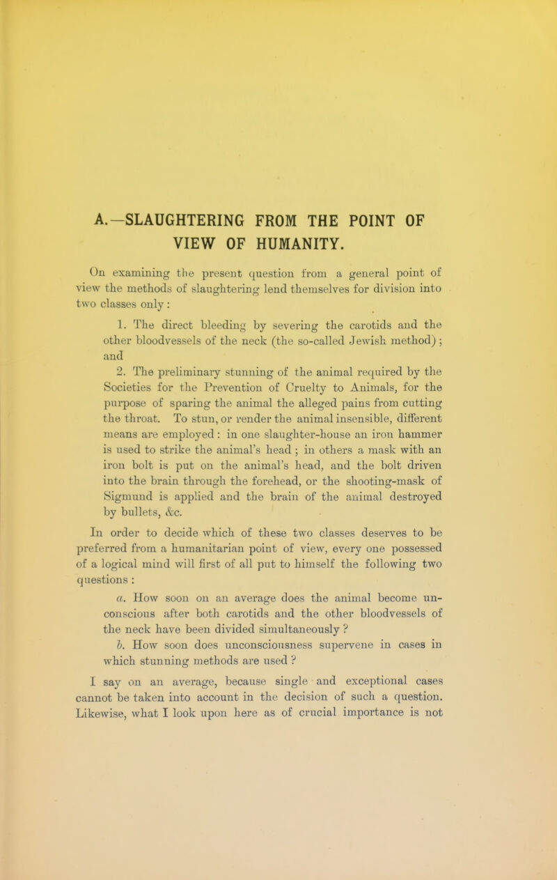 A.—SLAUGHTERING FROM THE POINT OF VIEW OF HUMANITY. On examining the present question from a general point of view the methods of slaughtering lend themselves for division into two classes only: 1. The direct bleeding by severing the carotids and the other bloodvessels of the neck (the so-called Jewish method) ; and 2. The preliminary stunning of the animal required by the Societies for the Prevention of Cruelty to Animals, for the purpose of sparing the animal the alleged pains from cutting the throat. To stun, or render the animal insensible, different means are employed : in one slaughter-house an iron hammer is used to strike the animal's head ; in others a mask with an iron bolt is put on the animal's head, and the bolt driven into the brain through the forehead, or the shooting-mask of Sigmund is applied and the brain of the animal destroyed by bullets, &c. In order to decide which of these two classes deserves to be preferred from a humanitarian point of view, every one possessed of a logical mind will first of all put to himself the following two questions : a. How soon on an average does the animal become un- conscious after both carotids and the other bloodvessels of the neck have been divided simultaneously ? b. How soon does unconsciousness supervene in cases in which stunning methods are used ? I say on an average, because single and exceptional cases cannot be taken into account in the decision of such a question. Likewise, what I look upon here as of crucial importance is not