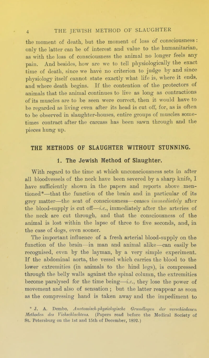 the moment of death, but the moment of loss of consciousness: only the latter can be of interest and value to the humanitarian, as with the loss of consciousness the animal no longer feels any pain. And besides, how are we to tell physiologically the exact time of death, since we have no criterion to judge by and since physiology itself cannot state exactly what life is, where it ends, and where death begins. If the contention of the protectors of animals that the animal continues to live as long as contractions of its muscles are to be seen were correct, then it would have to be regarded as living even after its head is cut off, for, as is often to be observed in slaughter-houses, entire groups of muscles some- times contract after the carcass has been sawn through and the pieces hung up. THE METHODS OF SLAUGHTER WITHOUT STUNNING. 1. The Jewish Method of Slaughter. With regard to the time at which unconsciousness sets in after all bloodvessels of the neck have been severed by a sharp knife, I have sufficiently shown in the papers and reports above men- tioned*—that the function of the brain and in particular of its grey matter—the seat of consciousness—ceases immediately after the blood-supply is cut off—i.e., immediately after the arteries of the neck are cut through, and that the consciousness of the animal is lost within the lapse of three to five seconds, and, in the case of dogs, even sooner. The important influence of a fresh arterial blood-supply on the function of the brain—in man and animal alike—can easily be recognised, even by the layman, by a very simple experiment. If the abdominal aorta, the vessel which carries the blood to the lower extremities (in animals to the hind legs), is compressed through the belly walls against the spinal column, the extremities become paralysed for the time being—i.e., they lose the power of movement and also of sensation ; but the latter reappear as soon as the compressing hand is taken away and the impediment to * J. A. Dembo, Anfitomisch-physiologische Orundlageii der verschiedenen MetJiodeu des Viehschlachtens. (Papers read before the Medical Society of St. Petersburg on the 1st and loth of December, 1802.)