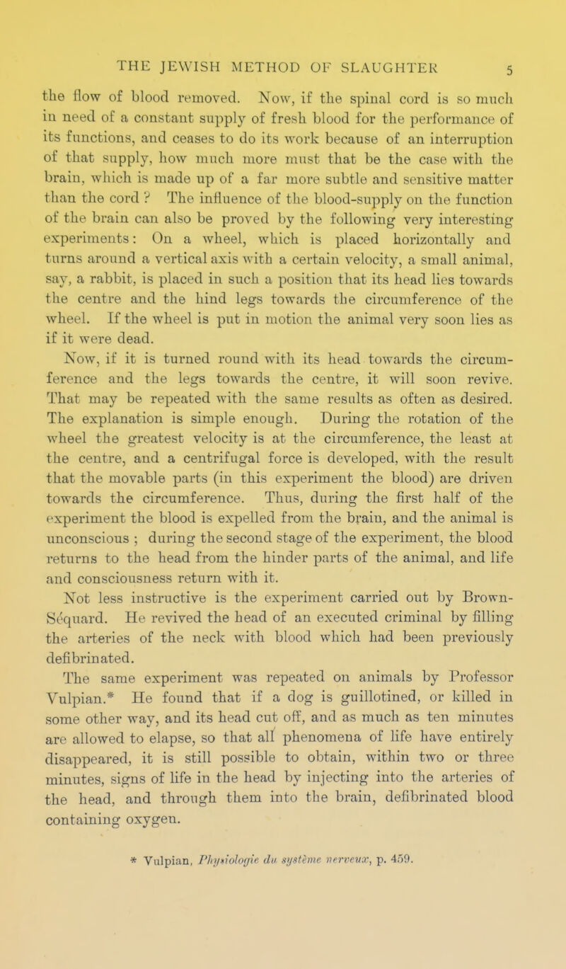 the flow of blood removed. Now, if the spinal cord is so much in need of a constant supply of fresh blood for the performance of its functions, and ceases to do its work because of an interruption of that supply, how much more must that be the case with the brain, which is made up of a far more subtle and sensitive matter than the cord ? The influence of the blood-supply on the function of the brain can also be proved by the following very interesting experiments: On a wheel, which is placed horizontally and turns around a vertical axis with a certain velocity, a small animal, say, a rabbit, is placed in such a position that its head lies towards the centre and the hind legs towards the circumference of the wheel. If the wheel is put in motion the animal very soon lies as if it were dead. Now, if it is turned round with its head towards the circum- ference and the legs towards the centre, it will soon revive. That may be repeated with the same results as often as desired. The explanation is simple enough. During the rotation of the wheel the greatest velocity is at the circumference, the least at the centre, and a centrifugal force is developed, with the result that the movable parts (in this experiment the blood) are driven towards the circumference. Thus, during the first half of the experiment the blood is expelled from the brain, and the animal is unconscious ; during the second stage of the experiment, the blood returns to the head from the hinder parts of the animal, and life and consciousness return with it. Not less instructive is the experiment carried out by Brown- Sequard. He revived the head of an executed criminal by filling the arteries of the neck with blood which had been previously defibrinated. The same experiment was repeated on animals by Professor Vulpian.* He found that if a dog is guillotined, or killed in some other way, and its head cut off, and as much as ten minutes are allowed to elapse, so that all phenomena of life have entirely disappeared, it is still possible to obtain, within two or three minutes, signs of life in the head by injecting into the arteries of the head, and through them into the brain, defibrinated blood containing oxygen. * Vulpian, Pln/tiologie du systeme vervevx, p. 459.
