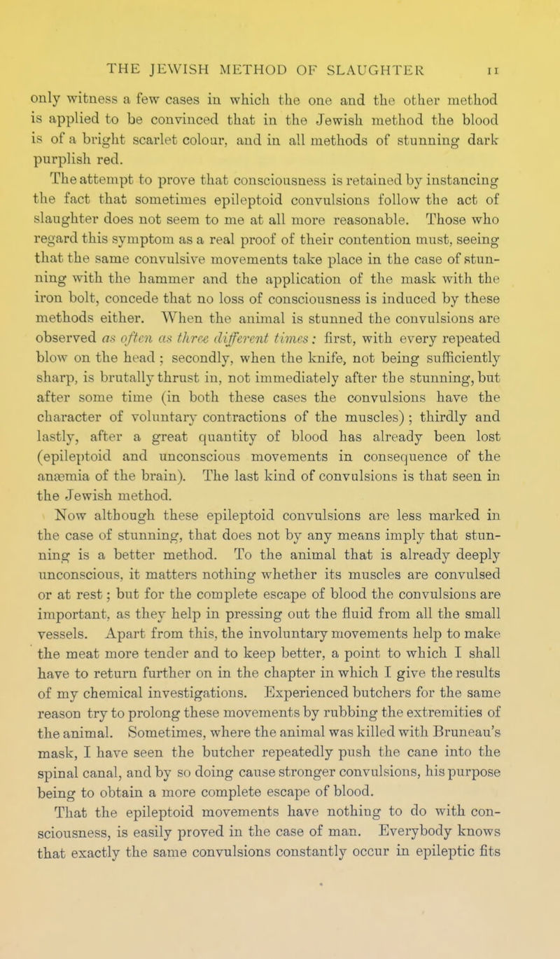 only witness a few cases in which the one and the other method is applied to be convinced that in the Jewish method the blood is of a bright scarlet colour, and in all methods of stunning dark- purplish red. The attempt to prove that consciousness is retained by instancing the fact that sometimes epileptoid convulsions follow the act of slaughter does not seem to me at all more reasonable. Those who regard this symptom as a real proof of their contention must, seeing that the same convulsive movements take place in the case of stun- ning with the hammer and the application of the mask with the iron bolt, concede that no loss of consciousness is induced by these methods either. When the animal is stunned the convulsions are observed as often as three different times: first, with every repeated blow on the head ; secondly, when the knife> not being sufficiently sharp, is brutally thrust in, not immediately after the stunning, but after some time (in both these cases the convulsions have the character of voluntary contractions of the muscles) ; thirdly and lastly, after a great quantity of blood has already been lost (epileptoid and unconscious movements in consequence of the anaemia of the brain). The last kind of convulsions is that seen in the Jewish method. Now although these epileptoid convulsions are less marked in the case of stunning, that does not by any means imply that stun- ning is a better method. To the animal that is already deeply unconscious, it matters nothing whether its muscles are convulsed or at rest; but for the complete escape of blood the convulsions are important, as they help in pressing out the fluid from all the small vessels. Apart from this, the involuntary movements help to make the meat more tender and to keep better, a point to which I shall have to return further on in the chapter in which I give the results of my chemical investigations. Experienced butchers for the same reason try to prolong these movements by rubbing the extremities of the animal. Sometimes, where the animal was killed with Bruneau's mask, I have seen the butcher repeatedly push the cane into the spinal canal, and by so doing cause stronger convulsions, his purpose being to obtain a more complete escape of blood. That the epileptoid movements have nothiug to do with con- sciousness, is easily proved in the case of man. Everybody knows that exactly the same convulsions constantly occur in epileptic fits