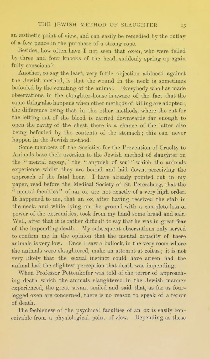 an aesthetic point of view, and can easily be remedied by the outlay of a few pence in the purchase of a strong rope. Besides, how often have I not seen that oxen, who were felled by three and four knocks of the head, suddenly spring up again fully conscious ? Another, to say the least, very futile objection adduced against the Jewish method, is that the wound in the neck is sometimes befouled by the vomiting of the animal. Everybody who has made observations in the slaughter-house is aware of the fact that the same thing also happens when other methods of killing are adopted ; the difference being that, in the other methods, where the cut for the letting out of the blood is carried downwards far enough to open the cavity of the chest, there is a chance of the latter also being befouled by the contents of the stomach ; this can never happen in the Jewish method. Some members of the Societies for the Prevention of Cruelty to Animals base their aversion to the Jewish method of slaughter on o the  mental agony, the  anguish of soul  which the animals experience whilst they are bound and laid down, perceiving the approach of the fatal hour. I have already pointed out in my paper, read before the Medical Society of St. Petersburg, that the  mental faculties of an ox are not exactly of a very high order. It happened to me, that an ox, after having received the stab in the neck, and while lying on the ground with a complete loss of power of the extremities, took from my hand some bread and salt. Well, after that it is rather difficult to say that he was in great fear of the impending death. My subsequent observations only served to confirm me in the opinion that the mental capacity of these animals is very low. Once I saw a bullock, in the very room where the animals were slaughtered, make an attempt at coitus; it is not very likely that the sexual instinct could have arisen had the animal had the slightest perception that death was impending. When Professor Pettenkofer was told of the terror of approach- ing death which the animals slaughtered in the Jewish manner experienced, the great savant smiled and said that, as far as four- legged oxen are concerned, there is no reason to speak of a terror of death. The feebleness of the psychical faculties of an ox is easily con- ceivable from a physiological point of view. Depending as these