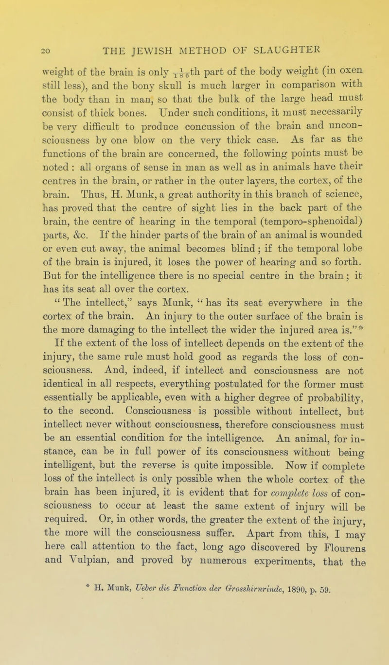 weight of the brain is only T^th part of the body weight (in oxen still less), and the bony skull is much larger in comparison with the body than in man, so that the bulk of the large head must consist of thick bones. Under such conditions, it must necessarily be very difficult to produce concussion of the brain and uncon- sciousness by one blow on the very thick case. As far as the functions of the brain are concerned, the following points must be noted : all organs of sense in man as well as in animals have their centres in the brain, or rather in the outer layers, the cortex, of the brain. Thus, H. Munk, a great authority in this branch of science, has proved that the centre of sight lies in the back part of the brain, the centre of hearing in the temporal (temporo-sphenoidal) parts, &c. If the hinder parts of the brain of an animal is wounded or even cut awray, the animal becomes blind; if the temporal lobe of the brain is injured, it loses the power of hearing and so forth. But for the intelligence there is no special centre in the brain ; it has its seat all over the cortex.  The intellect, says Munk,  has its seat everywhere in the cortex of the brain. An injury to the outer surface of the brain is the more damaging to the intellect the wider the injured area is.* If the extent of the loss of intellect depends on the extent of the injury, the same rule must hold good as regards the loss of con- sciousness. And, indeed, if intellect and consciousness are not identical in all respects, everything postulated for the former must essentially be applicable, even with a higher degree of probability, to the second. Consciousness is possible without intellect, but intellect never without consciousness, therefore consciousness must be an essential condition for the intelligence. An animal, for in- stance, can be in full power of its consciousness without being- intelligent, but the reverse is quite impossible. Now if complete loss of the intellect is only possible when the whole cortex of the brain has been injured, it is evident that for complete loss of con- sciousness to occur at least the same extent of injury will be required. Or, in other words, the greater the extent of the injury, the more will the consciousness suffer. Apart from this, I may here call attention to the fact, long ago discovered by Flourens and Vulpian, and proved by numerous experiments, that the * H. Munk, Ueber die Function tier Grosshirnrinde, 1890, p. 59.