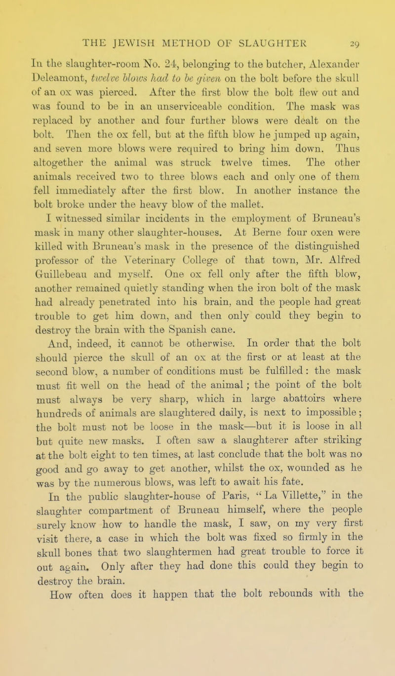 Iu the slaughter-room No. 24, belonging to the butcher, Alexander Deleamont, twelve blows had to be given on the bolt before the skull of an ox was pierced. After the first blow the bolt Hew out and was found to be in an unserviceable condition. The mask was replaced by another and four further blows were dealt on the bolt. Then the ox fell, but at the fifth blow he jumped tip again, and seven more blows were required to bring him down. Thus altogether the animal was struck twelve times. The other animals received two to three blows each and only one of them fell immediately after the first blow. In another instance the bolt broke under the heavy blow of the mallet. I witnessed similar incidents in the employment of Bruneau's mask in many other slaughter-houses. At Berne four oxen were killed with Bruneau's mask in the presence of the distinguished professor of the Veterinary College of that town, Mr. Alfred Guillebeau and myself. One ox fell only after the fifth blow, another remained quietly standing when the iron bolt of the mask had already penetrated into his brain, and the people had great trouble to get him down, and then only could they begin to destroy the brain with the Spanish cane. And, indeed, it cannot be otherwise. In order that the bolt should pierce the skull of an ox at the first or at least at the second blow, a number of conditions must be fulfilled: the mask must fit well on the head of the animal; the point of the bolt must always be very sharp, which in large abattoirs where hundreds of animals are slaughtered daily, is next to impossible; the bolt must not be loose in the mask—but it is loose in all but quite new masks. I often saw a slaughterer after striking at the bolt eight to ten times, at last conclude that the bolt was no good and go away to get another, whilst the ox, wounded as he was by the numerous blows, was left to await his fate. In the public slaughter-house of Paris,  La Villette, in the slaughter compartment of Bruneau himself, where the people surely know how to handle the mask, I saw, on my very first visit there, a case iu which the bolt was fixed so firmly in the skull bones that two slaughtermen had great trouble to force it out again. Only after they had done this could they begin to destroy the brain. How often does it happen that the bolt rebounds with the