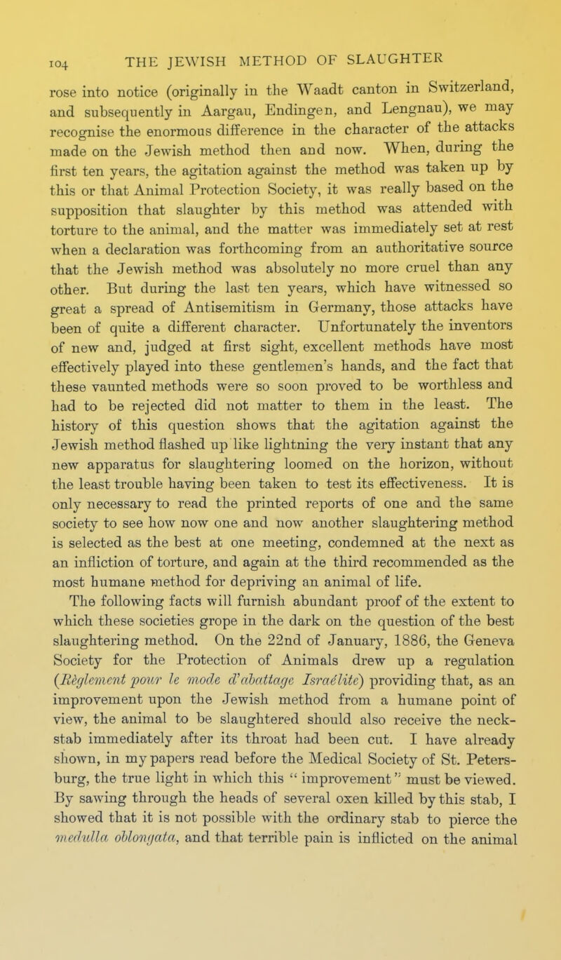 rose into notice (originally in the Waadt canton in Switzerland, and subsequently in Aargau, Endingen, and Lengnau), we may recognise the enormous difference in the character of the attacks made on the Jewish method then and now. When, during the first ten years, the agitation against the method was taken up by this or that Animal Protection Society, it was really based on the supposition that slaughter by this method was attended with torture to the animal, and the matter was immediately set at rest when a declaration was forthcoming from an authoritative source that the Jewish method was absolutely no more cruel than any other. But during the last ten years, which have witnessed so great a spread of Antisemitism in Germany, those attacks have been of quite a different character. Unfortunately the inventors of new and, judged at first sight, excellent methods have most effectively played into these gentlemen's hands, and the fact that these vaunted methods were so soon proved to be worthless and had to be rejected did not matter to them in the least. The history of this question shows that the agitation against the Jewish method flashed up like lightning the very instant that any new apparatus for slaughtering loomed on the horizon, without the least trouble having been taken to test its effectiveness. It is only necessary to read the printed reports of one and the same society to see how now one and now another slaughtering method is selected as the best at one meeting, condemned at the next as an infliction of torture, and again at the third recommended as the most humane method for depriving an animal of life. The following facts will furnish abundant proof of the extent to which these societies grope in the dark on the question of the best slaughtering method. On the 22nd of January, 1886, the Geneva Society for the Protection of Animals drew up a regulation (Rfylemcnt pour le mode aVabatiagc Israelite) providing that, as an improvement upon the Jewish method from a humane point of view, the animal to be slaughtered should also receive the neck- stab immediately after its throat had been cut. I have already shown, in my papers read before the Medical Society of St. Peters- burg, the true light in which this improvement must be viewed. By sawing through the heads of several oxen killed by this stab, I showed that it is not possible with the ordinary stab to pierce the medulla oblonyata, and that terrible pain is inflicted on the animal