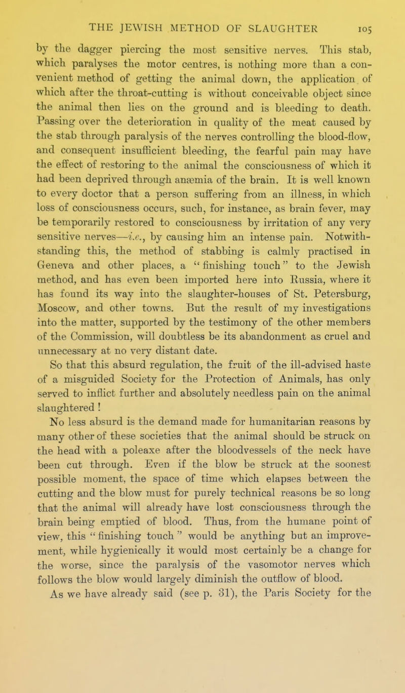 by the dagger piercing the most sensitive nerves. This stab, which paralyses the motor centres, is nothing more than a con- venient method of getting the animal down, the application of which after the throat-cutting is without conceivable object since the animal then lies on the ground and is bleeding to death. Passing over the deterioration in quality of the meat caused by the stab through paralysis of the nerves controlling the blood-flow, and consequent insufficient bleeding, the fearful pain may have the effect of restoring to the animal the consciousness of which it had been deprived through anaemia of the brain. It is well known to every doctor that a person suffering from an illness, in which loss of consciousness occurs, such, for instance, as brain fever, may be temporarily restored to consciousness by irritation of any very sensitive nerves—i.e., by causing him an intense pain. Notwith- standing this, the method of stabbing is calmly practised in Geneva and other places, a  finishing touch to the Jewish method, and has even been imported here into Russia, where it has found its way into the slaughter-houses of St. Petersburg, Moscow, and other towns. But the result of my investigations into the matter, supported by the testimony of the other members of the Commission, will doubtless be its abandonment as cruel and unnecessary at no very distant date. So that this absurd regulation, the fruit of the ill-advised haste of a misguided Society for the Protection of Animals, has only served to inflict further and absolutely needless pain on the animal slaughtered ! No less absurd is the demand made for humanitarian reasons by many other of these societies that the animal should be struck on the head with a poleaxe after the bloodvessels of the neck have been cut through. Even if the blow be struck at the soonest possible moment, the space of time which elapses between the cutting and the blow must for purely technical reasons be so long that the animal will already have lost consciousness through the brain being emptied of blood. Thus, from the humane point of view, this  finishing touch  would be anything but an improve- ment, while hygienically it would most certainly be a change for the worse, since the paralysis of the vasomotor nerves which follows the blow would largely diminish the outflow of blood. As we have already said (see p. 31), the Paris Society for the