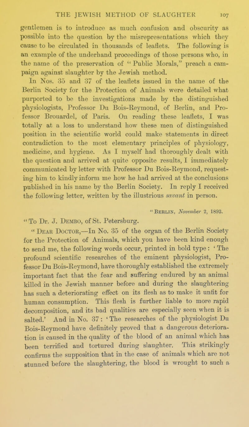 gentlemen is to introduce as much confusion and obscurity as possible into the question by the misrepresentations which they cause to be circulated in thousands of leaflets. The following is an example of the underhand proceedings of those persons who, in the name of the preservation of Public Morals, preach a cam- paign against slaughter by the Jewish method. In Nos. 35 and 37 of the leaflets issued in the name of the Berlin Society for the Protection of Animals were detailed what purported to be the investigations made by the distinguished physiologists, Professor Du Bois-Reymond, of Berlin, and Pro- fessor Brouardel, of Paris. On reading these leaflets, I was totally at a loss to understand how these men of distinguished position in the scientific world could make statements in direct contradiction to the most elementary principles of physiology, medicine, and hygiene. As I myself had thoroughly dealt with the question and arrived at quite opposite results, I immediately communicated by letter with Professor Du Bois-Reymond, request- ing him to kindly inform me how he had arrived at the conclusions published in his name by the Berlin Society. In reply I received the following letter, written by the illustrious savant in person. Berlin, November 2, 1893. To Dr. J. Dembo, of St. Petersburg. Dear Doctor,—In No. 35 of the organ of the Berlin Society for the Protection of Animals, which you have been kind enough to send me, the following words occur, printed in bold type : ' The profound scientific researches of the eminent physiologist, Pro- fessor Du Bois-Reymond, have thoroughly established the extremely important fact that the fear and suffering endured by an animal killed in the Jewish manner before and during the slaughtering has such a deteriorating effect on its flesh as to make it unfit for human consumption. This flesh is further liable to more rapid decomposition, and its bad qualities are especially seen when it is salted.' And in No. 37 : ' The researches of the physiologist Du Bois-Reymond have definitely proved that a dangerous deteriora- tion is caused in the quality of the blood of an animal which has been terrified and tortured during slaughter. This strikingly confirms the supposition that in the case of animals which are not stunned before the slaughtering, the blood is wrought to such a