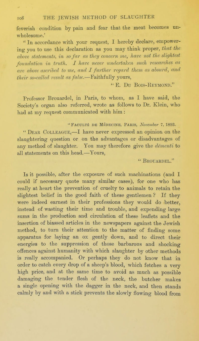 feverish condition by pain and fear that the meat becomes un- wholesome.'  In accordance with your request, I hereby declare, empower- ing you to use this declaration as you may think proper, that the above statements, in so far as they concern me, have not the slightest foundation in truth. I have never undertaken such researches as arc above ascribed to me, and I further regard them as absurd, and their so-called result as false.—Faithfully yours,  E. Du Bois-Eeymond. Professor Brouardel, in Paris, to whom, as I have said, the Society's organ also referred, wrote as follows to Dr. Klein, who had at my request communicated with him : Faculty de Medecine, Paris, November 7, 1893.  Dear Colleague,—I have never expressed an opinion on the slaughtering question or on the advantages or disadvantages of any method of slaughter. You may therefore give the dementi to all statements on this head.—Yours,  Brouardel. Is it possible, after the exposure of such machinations (and I could if necessary quote many similar cases), for one who has really at heart the prevention of cruelty to animals to retain the slightest belief in the good faith of these gentlemen ? If they were indeed earnest in their professions they would do better, instead of wasting their time and trouble, and expending large sums in the production and circulation of these leaflets and the insertion of biassed articles in the newspapers against the Jewish method, to turn their attention to the matter of finding some apparatus for laying an ox gently down, and to direct their energies to the suppression of those barbarous and shocking offences against humanity with which slaughter by other methods is really accompanied. Or perhaps they do not know that in order to catch every drop of a sheep's blood, which fetches a very high price, and at the same time to avoid as much as possible damaging the tender flesh of the neck, the butcher makes a single opening with the dagger in the neck, and then stands calmly by and with a stick prevents the slowly flowing blood from
